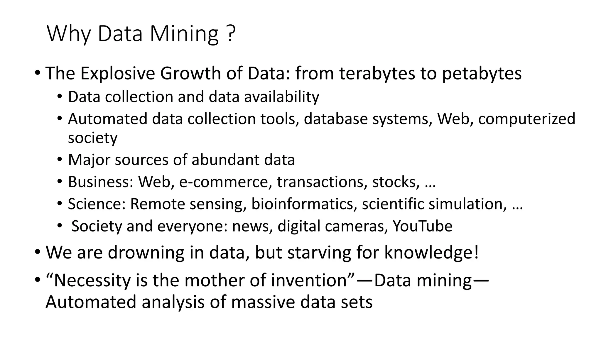 Why Data Mining ?
• The Explosive Growth of Data: from terabytes to petabytes
• Data collection and data availability
• Automated data collection tools, database systems, Web, computerized
society
• Major sources of abundant data
• Business: Web, e-commerce, transactions, stocks, …
• Science: Remote sensing, bioinformatics, scientific simulation, …
• Society and everyone: news, digital cameras, YouTube
• We are drowning in data, but starving for knowledge!
• “Necessity is the mother of invention”—Data mining—
Automated analysis of massive data sets
 