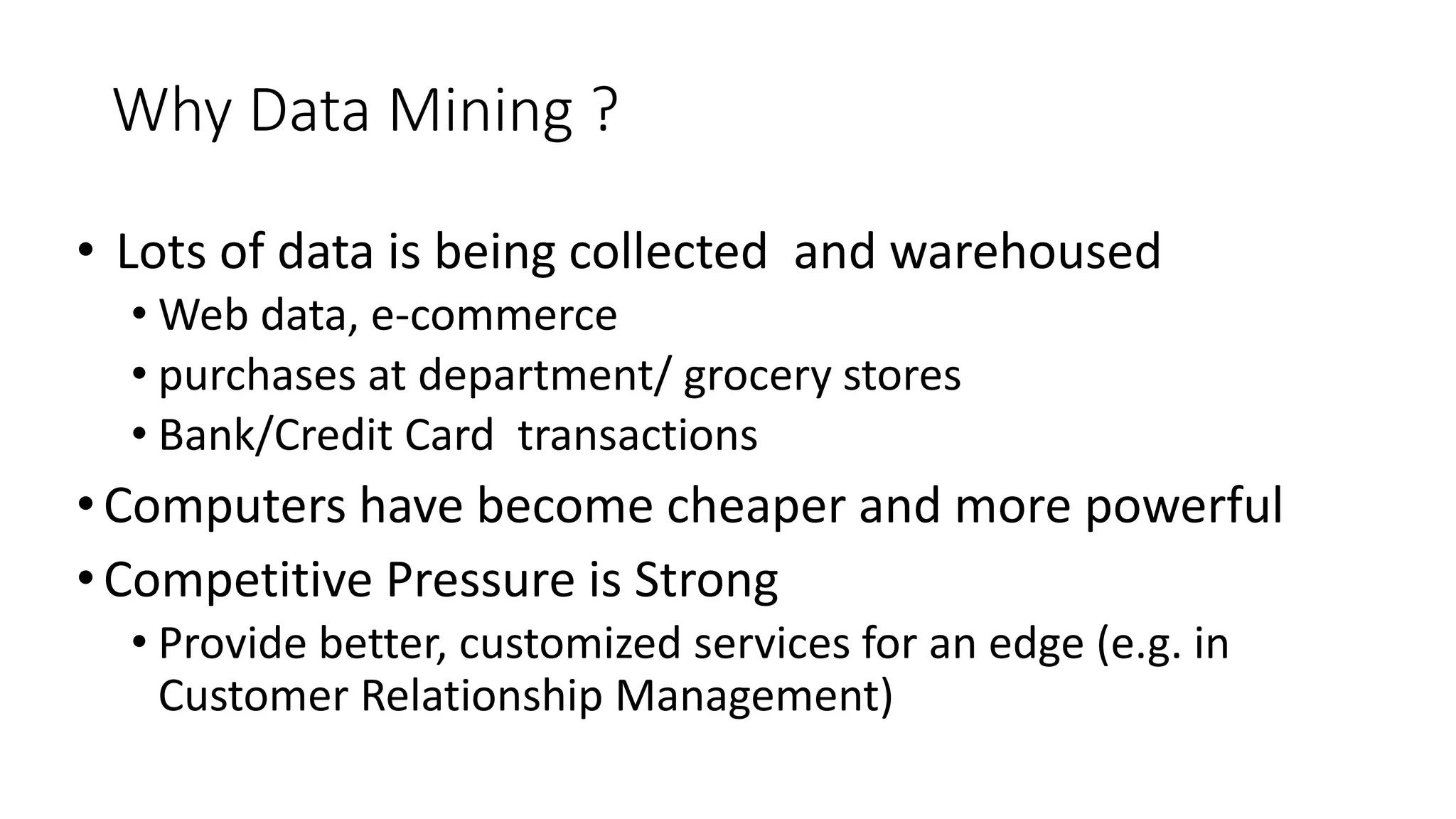 Why Data Mining ?
• Lots of data is being collected and warehoused
• Web data, e-commerce
• purchases at department/ grocery stores
• Bank/Credit Card transactions
•Computers have become cheaper and more powerful
•Competitive Pressure is Strong
• Provide better, customized services for an edge (e.g. in
Customer Relationship Management)
 