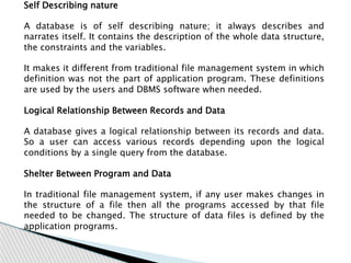 Self Describing nature
A database is of self describing nature; it always describes and
narrates itself. It contains the description of the whole data structure,
the constraints and the variables.
It makes it different from traditional file management system in which
definition was not the part of application program. These definitions
are used by the users and DBMS software when needed.
Logical Relationship Between Records and Data
A database gives a logical relationship between its records and data.
So a user can access various records depending upon the logical
conditions by a single query from the database.
Shelter Between Program and Data
In traditional file management system, if any user makes changes in
the structure of a file then all the programs accessed by that file
needed to be changed. The structure of data files is defined by the
application programs.
 