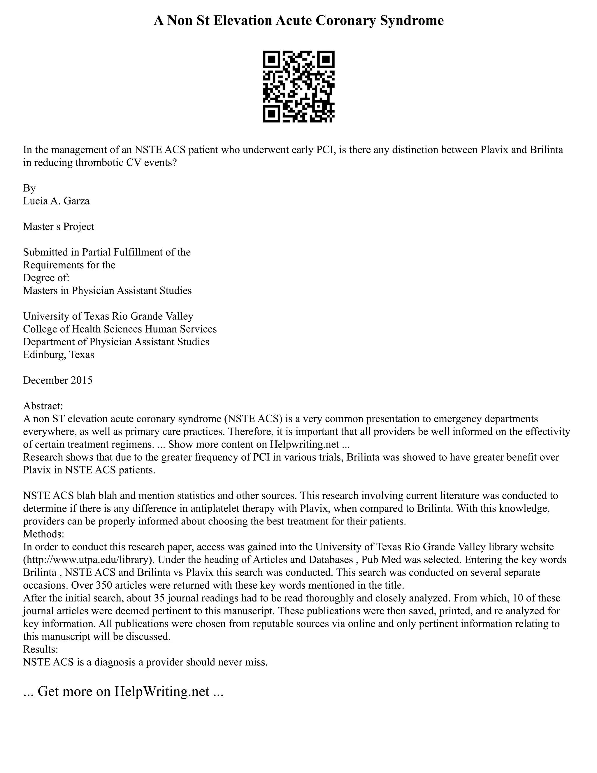 A Non St Elevation Acute Coronary Syndrome
In the management of an NSTE ACS patient who underwent early PCI, is there any distinction between Plavix and Brilinta
in reducing thrombotic CV events?
By
Lucia A. Garza
Master s Project
Submitted in Partial Fulfillment of the
Requirements for the
Degree of:
Masters in Physician Assistant Studies
University of Texas Rio Grande Valley
College of Health Sciences Human Services
Department of Physician Assistant Studies
Edinburg, Texas
December 2015
Abstract:
A non ST elevation acute coronary syndrome (NSTE ACS) is a very common presentation to emergency departments
everywhere, as well as primary care practices. Therefore, it is important that all providers be well informed on the effectivity
of certain treatment regimens. ... Show more content on Helpwriting.net ...
Research shows that due to the greater frequency of PCI in various trials, Brilinta was showed to have greater benefit over
Plavix in NSTE ACS patients.
NSTE ACS blah blah and mention statistics and other sources. This research involving current literature was conducted to
determine if there is any difference in antiplatelet therapy with Plavix, when compared to Brilinta. With this knowledge,
providers can be properly informed about choosing the best treatment for their patients.
Methods:
In order to conduct this research paper, access was gained into the University of Texas Rio Grande Valley library website
(http://www.utpa.edu/library). Under the heading of Articles and Databases , Pub Med was selected. Entering the key words
Brilinta , NSTE ACS and Brilinta vs Plavix this search was conducted. This search was conducted on several separate
occasions. Over 350 articles were returned with these key words mentioned in the title.
After the initial search, about 35 journal readings had to be read thoroughly and closely analyzed. From which, 10 of these
journal articles were deemed pertinent to this manuscript. These publications were then saved, printed, and re analyzed for
key information. All publications were chosen from reputable sources via online and only pertinent information relating to
this manuscript will be discussed.
Results:
NSTE ACS is a diagnosis a provider should never miss.
... Get more on HelpWriting.net ...
 