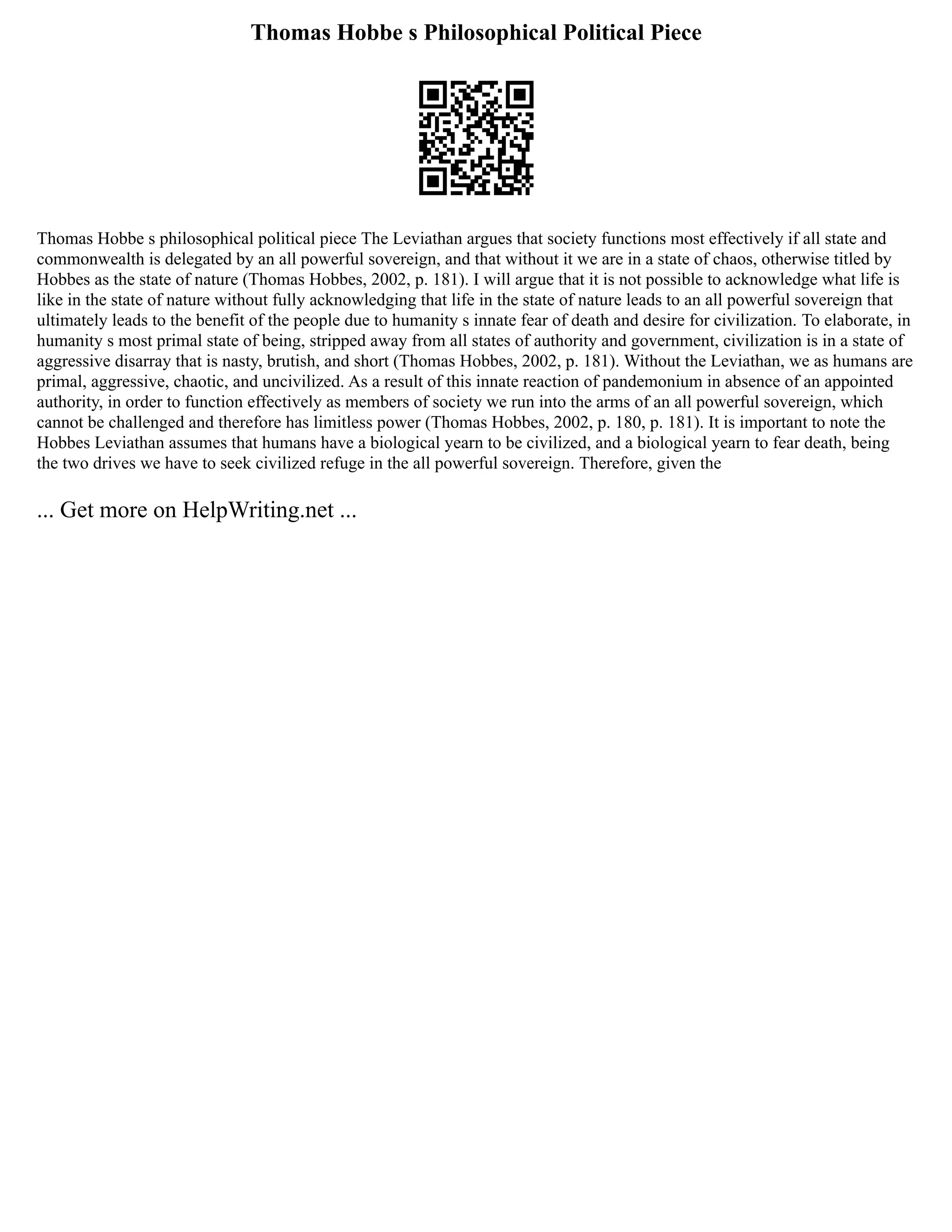 Thomas Hobbe s Philosophical Political Piece
Thomas Hobbe s philosophical political piece The Leviathan argues that society functions most effectively if all state and
commonwealth is delegated by an all powerful sovereign, and that without it we are in a state of chaos, otherwise titled by
Hobbes as the state of nature (Thomas Hobbes, 2002, p. 181). I will argue that it is not possible to acknowledge what life is
like in the state of nature without fully acknowledging that life in the state of nature leads to an all powerful sovereign that
ultimately leads to the benefit of the people due to humanity s innate fear of death and desire for civilization. To elaborate, in
humanity s most primal state of being, stripped away from all states of authority and government, civilization is in a state of
aggressive disarray that is nasty, brutish, and short (Thomas Hobbes, 2002, p. 181). Without the Leviathan, we as humans are
primal, aggressive, chaotic, and uncivilized. As a result of this innate reaction of pandemonium in absence of an appointed
authority, in order to function effectively as members of society we run into the arms of an all powerful sovereign, which
cannot be challenged and therefore has limitless power (Thomas Hobbes, 2002, p. 180, p. 181). It is important to note the
Hobbes Leviathan assumes that humans have a biological yearn to be civilized, and a biological yearn to fear death, being
the two drives we have to seek civilized refuge in the all powerful sovereign. Therefore, given the
... Get more on HelpWriting.net ...
 