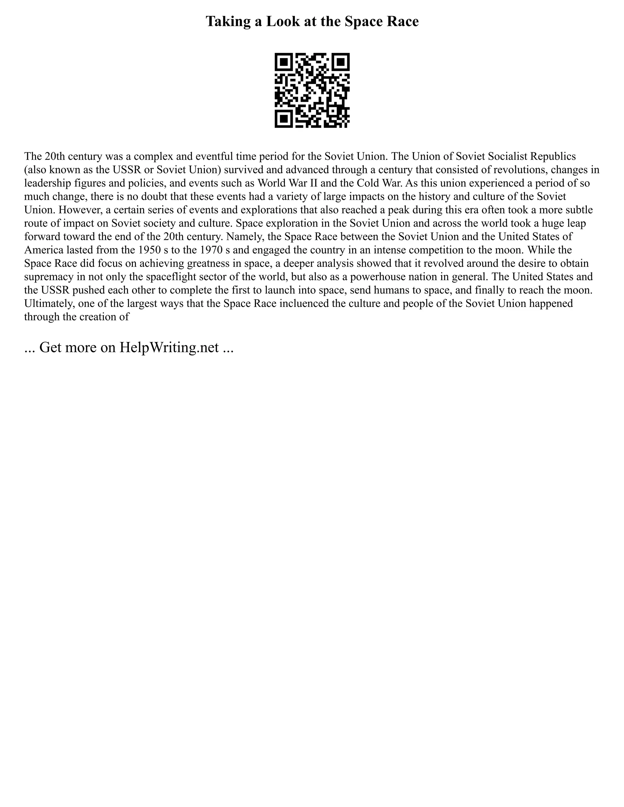 Taking a Look at the Space Race
The 20th century was a complex and eventful time period for the Soviet Union. The Union of Soviet Socialist Republics
(also known as the USSR or Soviet Union) survived and advanced through a century that consisted of revolutions, changes in
leadership figures and policies, and events such as World War II and the Cold War. As this union experienced a period of so
much change, there is no doubt that these events had a variety of large impacts on the history and culture of the Soviet
Union. However, a certain series of events and explorations that also reached a peak during this era often took a more subtle
route of impact on Soviet society and culture. Space exploration in the Soviet Union and across the world took a huge leap
forward toward the end of the 20th century. Namely, the Space Race between the Soviet Union and the United States of
America lasted from the 1950 s to the 1970 s and engaged the country in an intense competition to the moon. While the
Space Race did focus on achieving greatness in space, a deeper analysis showed that it revolved around the desire to obtain
supremacy in not only the spaceflight sector of the world, but also as a powerhouse nation in general. The United States and
the USSR pushed each other to complete the first to launch into space, send humans to space, and finally to reach the moon.
Ultimately, one of the largest ways that the Space Race incluenced the culture and people of the Soviet Union happened
through the creation of
... Get more on HelpWriting.net ...
 
