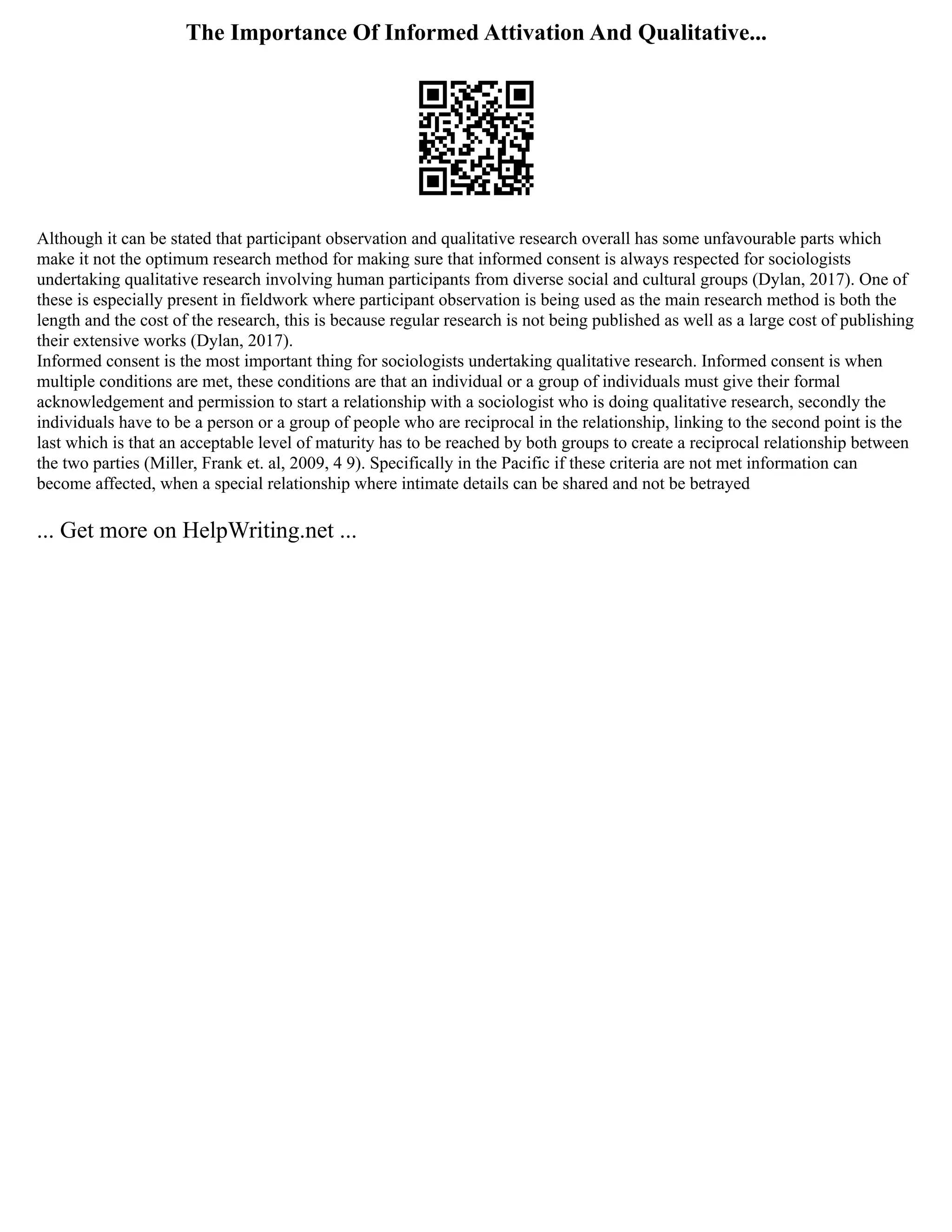 The Importance Of Informed Attivation And Qualitative...
Although it can be stated that participant observation and qualitative research overall has some unfavourable parts which
make it not the optimum research method for making sure that informed consent is always respected for sociologists
undertaking qualitative research involving human participants from diverse social and cultural groups (Dylan, 2017). One of
these is especially present in fieldwork where participant observation is being used as the main research method is both the
length and the cost of the research, this is because regular research is not being published as well as a large cost of publishing
their extensive works (Dylan, 2017).
Informed consent is the most important thing for sociologists undertaking qualitative research. Informed consent is when
multiple conditions are met, these conditions are that an individual or a group of individuals must give their formal
acknowledgement and permission to start a relationship with a sociologist who is doing qualitative research, secondly the
individuals have to be a person or a group of people who are reciprocal in the relationship, linking to the second point is the
last which is that an acceptable level of maturity has to be reached by both groups to create a reciprocal relationship between
the two parties (Miller, Frank et. al, 2009, 4 9). Specifically in the Pacific if these criteria are not met information can
become affected, when a special relationship where intimate details can be shared and not be betrayed
... Get more on HelpWriting.net ...
 