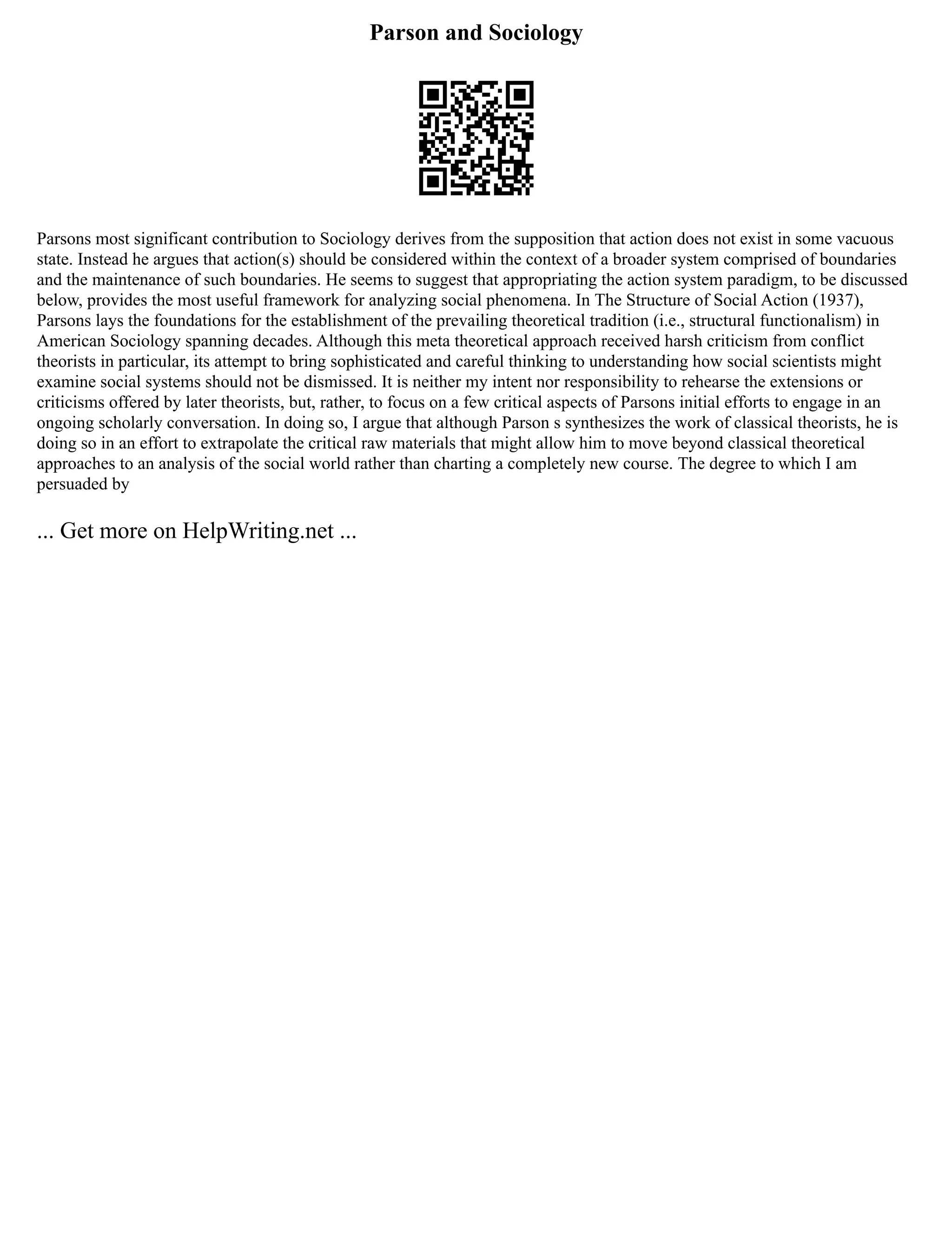 Parson and Sociology
Parsons most significant contribution to Sociology derives from the supposition that action does not exist in some vacuous
state. Instead he argues that action(s) should be considered within the context of a broader system comprised of boundaries
and the maintenance of such boundaries. He seems to suggest that appropriating the action system paradigm, to be discussed
below, provides the most useful framework for analyzing social phenomena. In The Structure of Social Action (1937),
Parsons lays the foundations for the establishment of the prevailing theoretical tradition (i.e., structural functionalism) in
American Sociology spanning decades. Although this meta theoretical approach received harsh criticism from conflict
theorists in particular, its attempt to bring sophisticated and careful thinking to understanding how social scientists might
examine social systems should not be dismissed. It is neither my intent nor responsibility to rehearse the extensions or
criticisms offered by later theorists, but, rather, to focus on a few critical aspects of Parsons initial efforts to engage in an
ongoing scholarly conversation. In doing so, I argue that although Parson s synthesizes the work of classical theorists, he is
doing so in an effort to extrapolate the critical raw materials that might allow him to move beyond classical theoretical
approaches to an analysis of the social world rather than charting a completely new course. The degree to which I am
persuaded by
... Get more on HelpWriting.net ...
 