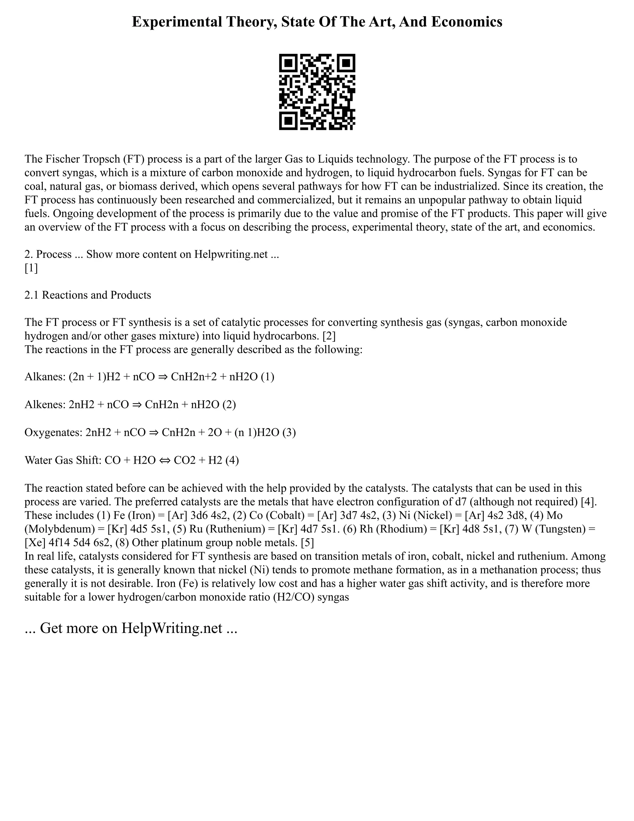 Experimental Theory, State Of The Art, And Economics
The Fischer Tropsch (FT) process is a part of the larger Gas to Liquids technology. The purpose of the FT process is to
convert syngas, which is a mixture of carbon monoxide and hydrogen, to liquid hydrocarbon fuels. Syngas for FT can be
coal, natural gas, or biomass derived, which opens several pathways for how FT can be industrialized. Since its creation, the
FT process has continuously been researched and commercialized, but it remains an unpopular pathway to obtain liquid
fuels. Ongoing development of the process is primarily due to the value and promise of the FT products. This paper will give
an overview of the FT process with a focus on describing the process, experimental theory, state of the art, and economics.
2. Process ... Show more content on Helpwriting.net ...
[1]
2.1 Reactions and Products
The FT process or FT synthesis is a set of catalytic processes for converting synthesis gas (syngas, carbon monoxide
hydrogen and/or other gases mixture) into liquid hydrocarbons. [2]
The reactions in the FT process are generally described as the following:
Alkanes: (2n + 1)H2 + nCO ⇒ CnH2n+2 + nH2O (1)
Alkenes: 2nH2 + nCO ⇒ CnH2n + nH2O (2)
Oxygenates: 2nH2 + nCO ⇒ CnH2n + 2O + (n 1)H2O (3)
Water Gas Shift: CO + H2O ⇔ CO2 + H2 (4)
The reaction stated before can be achieved with the help provided by the catalysts. The catalysts that can be used in this
process are varied. The preferred catalysts are the metals that have electron configuration of d7 (although not required) [4].
These includes (1) Fe (Iron) = [Ar] 3d6 4s2, (2) Co (Cobalt) = [Ar] 3d7 4s2, (3) Ni (Nickel) = [Ar] 4s2 3d8, (4) Mo
(Molybdenum) = [Kr] 4d5 5s1, (5) Ru (Ruthenium) = [Kr] 4d7 5s1. (6) Rh (Rhodium) = [Kr] 4d8 5s1, (7) W (Tungsten) =
[Xe] 4f14 5d4 6s2, (8) Other platinum group noble metals. [5]
In real life, catalysts considered for FT synthesis are based on transition metals of iron, cobalt, nickel and ruthenium. Among
these catalysts, it is generally known that nickel (Ni) tends to promote methane formation, as in a methanation process; thus
generally it is not desirable. Iron (Fe) is relatively low cost and has a higher water gas shift activity, and is therefore more
suitable for a lower hydrogen/carbon monoxide ratio (H2/CO) syngas
... Get more on HelpWriting.net ...
 