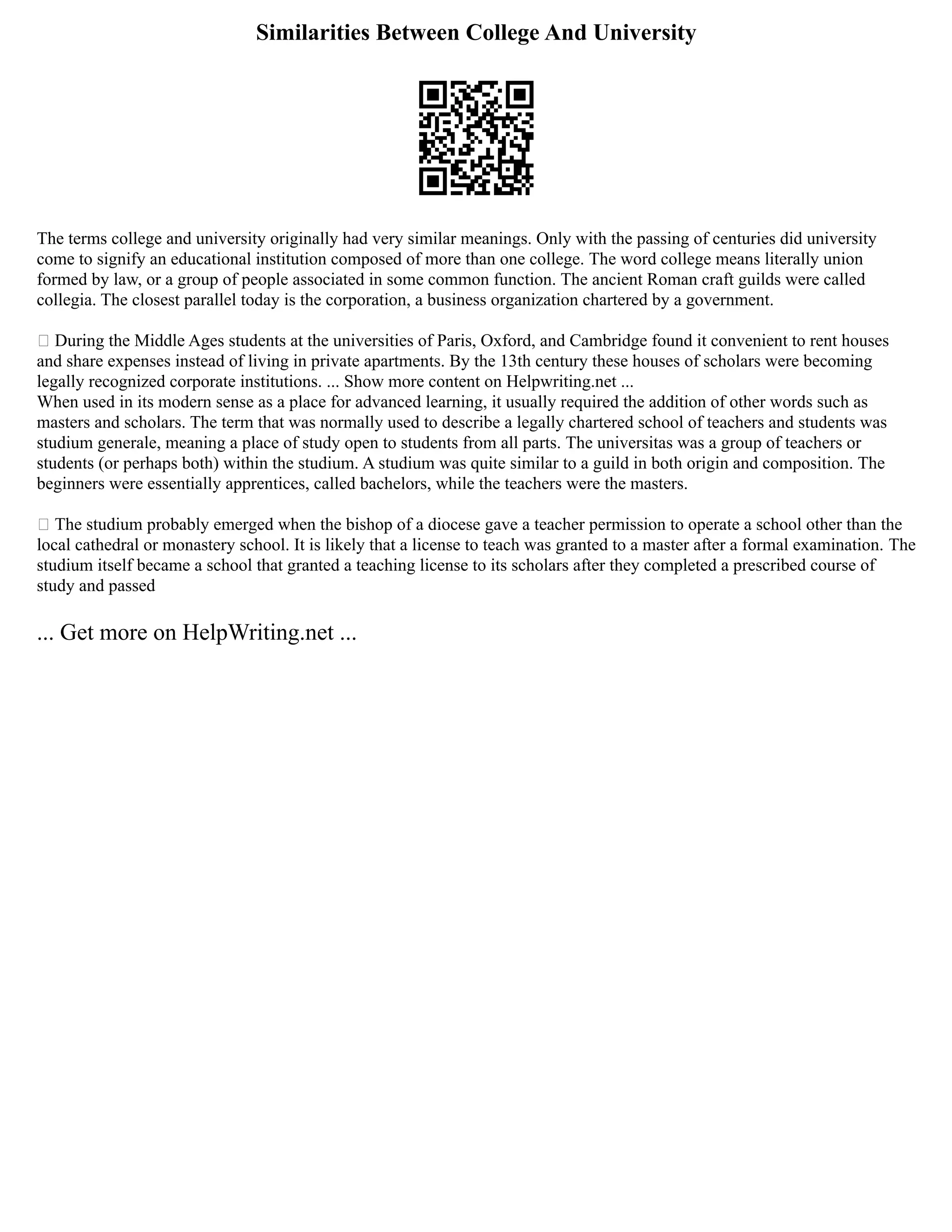 Similarities Between College And University
The terms college and university originally had very similar meanings. Only with the passing of centuries did university
come to signify an educational institution composed of more than one college. The word college means literally union
formed by law, or a group of people associated in some common function. The ancient Roman craft guilds were called
collegia. The closest parallel today is the corporation, a business organization chartered by a government.
 During the Middle Ages students at the universities of Paris, Oxford, and Cambridge found it convenient to rent houses
and share expenses instead of living in private apartments. By the 13th century these houses of scholars were becoming
legally recognized corporate institutions. ... Show more content on Helpwriting.net ...
When used in its modern sense as a place for advanced learning, it usually required the addition of other words such as
masters and scholars. The term that was normally used to describe a legally chartered school of teachers and students was
studium generale, meaning a place of study open to students from all parts. The universitas was a group of teachers or
students (or perhaps both) within the studium. A studium was quite similar to a guild in both origin and composition. The
beginners were essentially apprentices, called bachelors, while the teachers were the masters.
 The studium probably emerged when the bishop of a diocese gave a teacher permission to operate a school other than the
local cathedral or monastery school. It is likely that a license to teach was granted to a master after a formal examination. The
studium itself became a school that granted a teaching license to its scholars after they completed a prescribed course of
study and passed
... Get more on HelpWriting.net ...
 