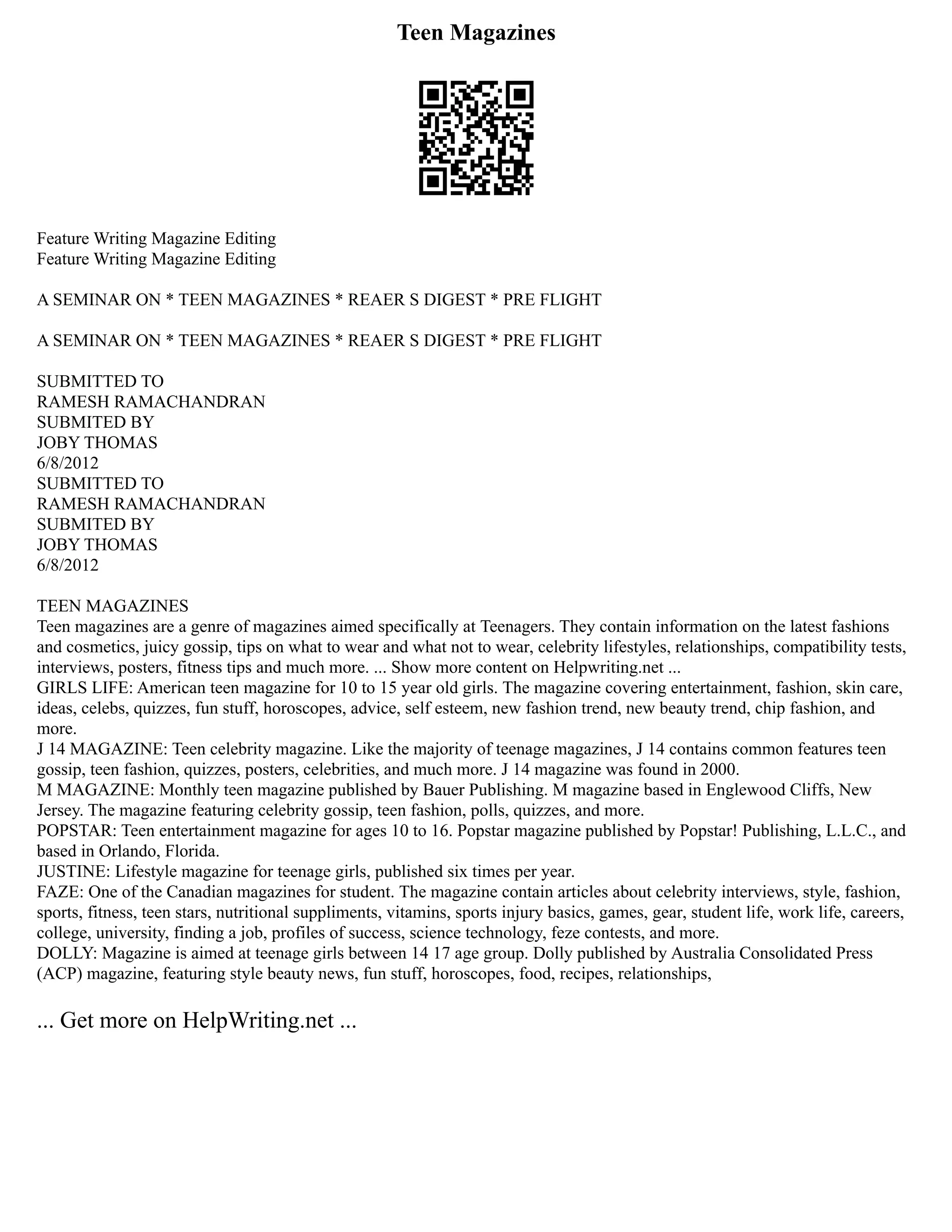 Teen Magazines
Feature Writing Magazine Editing
Feature Writing Magazine Editing
A SEMINAR ON * TEEN MAGAZINES * REAER S DIGEST * PRE FLIGHT
A SEMINAR ON * TEEN MAGAZINES * REAER S DIGEST * PRE FLIGHT
SUBMITTED TO
RAMESH RAMACHANDRAN
SUBMITED BY
JOBY THOMAS
6/8/2012
SUBMITTED TO
RAMESH RAMACHANDRAN
SUBMITED BY
JOBY THOMAS
6/8/2012
TEEN MAGAZINES
Teen magazines are a genre of magazines aimed specifically at Teenagers. They contain information on the latest fashions
and cosmetics, juicy gossip, tips on what to wear and what not to wear, celebrity lifestyles, relationships, compatibility tests,
interviews, posters, fitness tips and much more. ... Show more content on Helpwriting.net ...
GIRLS LIFE: American teen magazine for 10 to 15 year old girls. The magazine covering entertainment, fashion, skin care,
ideas, celebs, quizzes, fun stuff, horoscopes, advice, self esteem, new fashion trend, new beauty trend, chip fashion, and
more.
J 14 MAGAZINE: Teen celebrity magazine. Like the majority of teenage magazines, J 14 contains common features teen
gossip, teen fashion, quizzes, posters, celebrities, and much more. J 14 magazine was found in 2000.
M MAGAZINE: Monthly teen magazine published by Bauer Publishing. M magazine based in Englewood Cliffs, New
Jersey. The magazine featuring celebrity gossip, teen fashion, polls, quizzes, and more.
POPSTAR: Teen entertainment magazine for ages 10 to 16. Popstar magazine published by Popstar! Publishing, L.L.C., and
based in Orlando, Florida.
JUSTINE: Lifestyle magazine for teenage girls, published six times per year.
FAZE: One of the Canadian magazines for student. The magazine contain articles about celebrity interviews, style, fashion,
sports, fitness, teen stars, nutritional suppliments, vitamins, sports injury basics, games, gear, student life, work life, careers,
college, university, finding a job, profiles of success, science technology, feze contests, and more.
DOLLY: Magazine is aimed at teenage girls between 14 17 age group. Dolly published by Australia Consolidated Press
(ACP) magazine, featuring style beauty news, fun stuff, horoscopes, food, recipes, relationships,
... Get more on HelpWriting.net ...
 