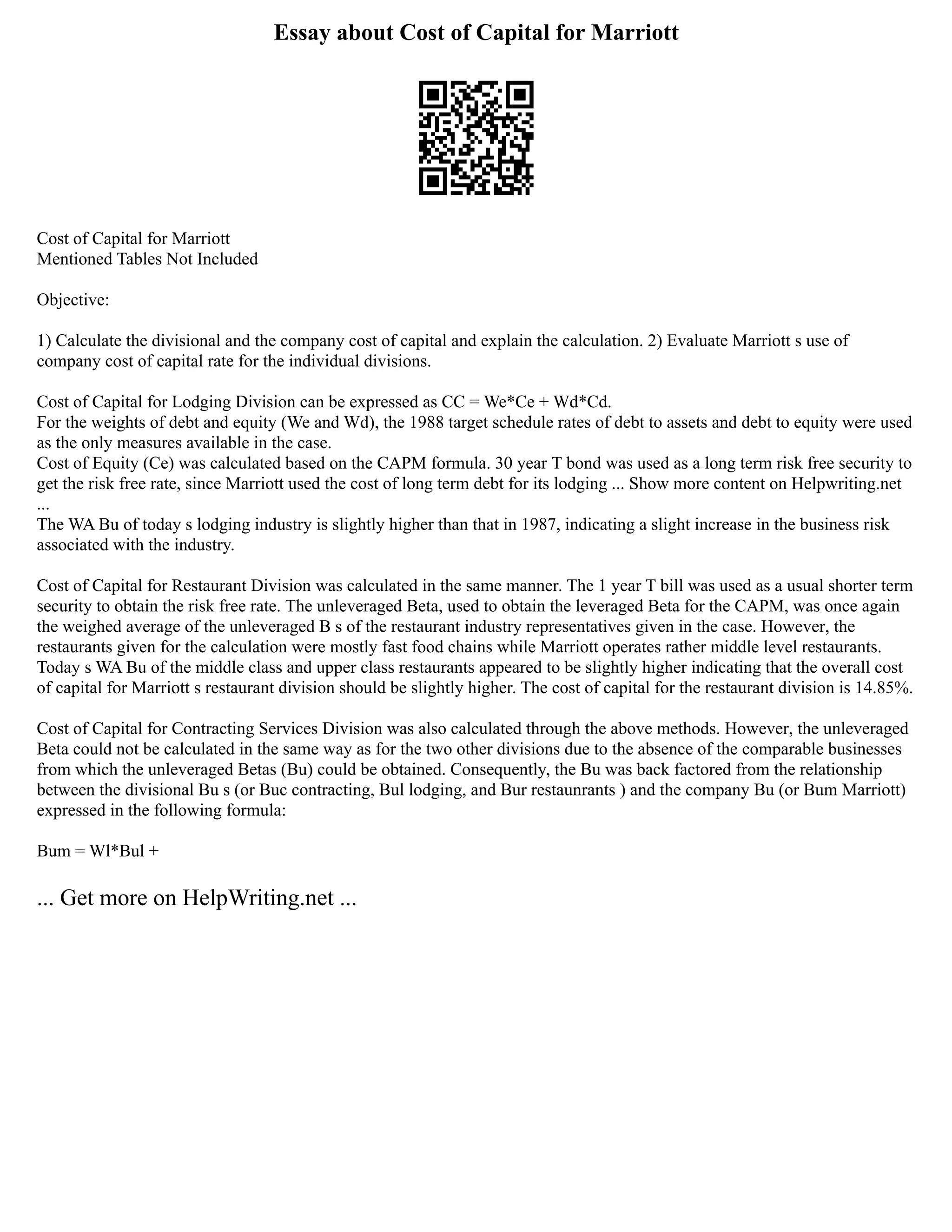 Essay about Cost of Capital for Marriott
Cost of Capital for Marriott
Mentioned Tables Not Included
Objective:
1) Calculate the divisional and the company cost of capital and explain the calculation. 2) Evaluate Marriott s use of
company cost of capital rate for the individual divisions.
Cost of Capital for Lodging Division can be expressed as CC = We*Ce + Wd*Cd.
For the weights of debt and equity (We and Wd), the 1988 target schedule rates of debt to assets and debt to equity were used
as the only measures available in the case.
Cost of Equity (Ce) was calculated based on the CAPM formula. 30 year T bond was used as a long term risk free security to
get the risk free rate, since Marriott used the cost of long term debt for its lodging ... Show more content on Helpwriting.net
...
The WA Bu of today s lodging industry is slightly higher than that in 1987, indicating a slight increase in the business risk
associated with the industry.
Cost of Capital for Restaurant Division was calculated in the same manner. The 1 year T bill was used as a usual shorter term
security to obtain the risk free rate. The unleveraged Beta, used to obtain the leveraged Beta for the CAPM, was once again
the weighed average of the unleveraged B s of the restaurant industry representatives given in the case. However, the
restaurants given for the calculation were mostly fast food chains while Marriott operates rather middle level restaurants.
Today s WA Bu of the middle class and upper class restaurants appeared to be slightly higher indicating that the overall cost
of capital for Marriott s restaurant division should be slightly higher. The cost of capital for the restaurant division is 14.85%.
Cost of Capital for Contracting Services Division was also calculated through the above methods. However, the unleveraged
Beta could not be calculated in the same way as for the two other divisions due to the absence of the comparable businesses
from which the unleveraged Betas (Bu) could be obtained. Consequently, the Bu was back factored from the relationship
between the divisional Bu s (or Buc contracting, Bul lodging, and Bur restaunrants ) and the company Bu (or Bum Marriott)
expressed in the following formula:
Bum = Wl*Bul +
... Get more on HelpWriting.net ...
 