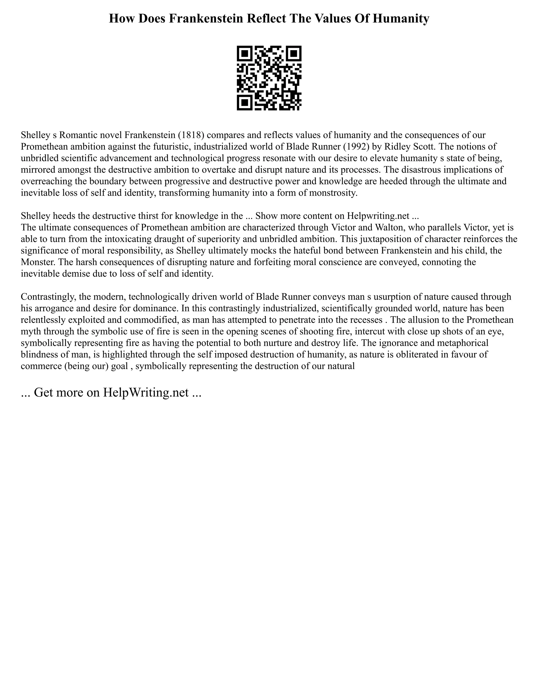 How Does Frankenstein Reflect The Values Of Humanity
Shelley s Romantic novel Frankenstein (1818) compares and reflects values of humanity and the consequences of our
Promethean ambition against the futuristic, industrialized world of Blade Runner (1992) by Ridley Scott. The notions of
unbridled scientific advancement and technological progress resonate with our desire to elevate humanity s state of being,
mirrored amongst the destructive ambition to overtake and disrupt nature and its processes. The disastrous implications of
overreaching the boundary between progressive and destructive power and knowledge are heeded through the ultimate and
inevitable loss of self and identity, transforming humanity into a form of monstrosity.
Shelley heeds the destructive thirst for knowledge in the ... Show more content on Helpwriting.net ...
The ultimate consequences of Promethean ambition are characterized through Victor and Walton, who parallels Victor, yet is
able to turn from the intoxicating draught of superiority and unbridled ambition. This juxtaposition of character reinforces the
significance of moral responsibility, as Shelley ultimately mocks the hateful bond between Frankenstein and his child, the
Monster. The harsh consequences of disrupting nature and forfeiting moral conscience are conveyed, connoting the
inevitable demise due to loss of self and identity.
Contrastingly, the modern, technologically driven world of Blade Runner conveys man s usurption of nature caused through
his arrogance and desire for dominance. In this contrastingly industrialized, scientifically grounded world, nature has been
relentlessly exploited and commodified, as man has attempted to penetrate into the recesses . The allusion to the Promethean
myth through the symbolic use of fire is seen in the opening scenes of shooting fire, intercut with close up shots of an eye,
symbolically representing fire as having the potential to both nurture and destroy life. The ignorance and metaphorical
blindness of man, is highlighted through the self imposed destruction of humanity, as nature is obliterated in favour of
commerce (being our) goal , symbolically representing the destruction of our natural
... Get more on HelpWriting.net ...
 