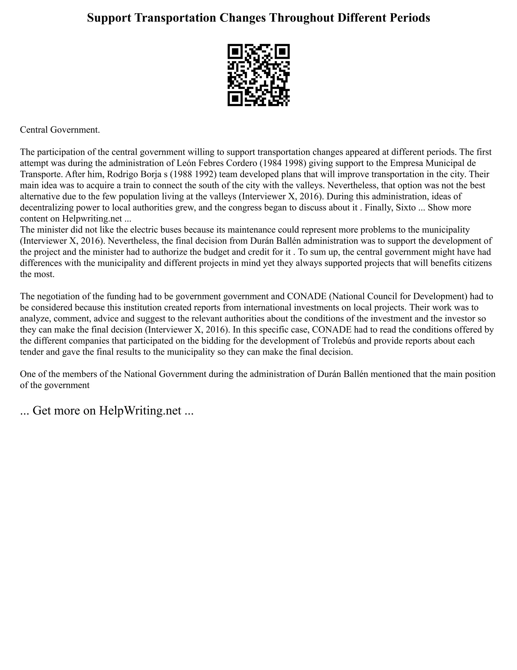 Support Transportation Changes Throughout Different Periods
Central Government.
The participation of the central government willing to support transportation changes appeared at different periods. The first
attempt was during the administration of León Febres Cordero (1984 1998) giving support to the Empresa Municipal de
Transporte. After him, Rodrigo Borja s (1988 1992) team developed plans that will improve transportation in the city. Their
main idea was to acquire a train to connect the south of the city with the valleys. Nevertheless, that option was not the best
alternative due to the few population living at the valleys (Interviewer X, 2016). During this administration, ideas of
decentralizing power to local authorities grew, and the congress began to discuss about it . Finally, Sixto ... Show more
content on Helpwriting.net ...
The minister did not like the electric buses because its maintenance could represent more problems to the municipality
(Interviewer X, 2016). Nevertheless, the final decision from Durán Ballén administration was to support the development of
the project and the minister had to authorize the budget and credit for it . To sum up, the central government might have had
differences with the municipality and different projects in mind yet they always supported projects that will benefits citizens
the most.
The negotiation of the funding had to be government government and CONADE (National Council for Development) had to
be considered because this institution created reports from international investments on local projects. Their work was to
analyze, comment, advice and suggest to the relevant authorities about the conditions of the investment and the investor so
they can make the final decision (Interviewer X, 2016). In this specific case, CONADE had to read the conditions offered by
the different companies that participated on the bidding for the development of Trolebús and provide reports about each
tender and gave the final results to the municipality so they can make the final decision.
One of the members of the National Government during the administration of Durán Ballén mentioned that the main position
of the government
... Get more on HelpWriting.net ...
 