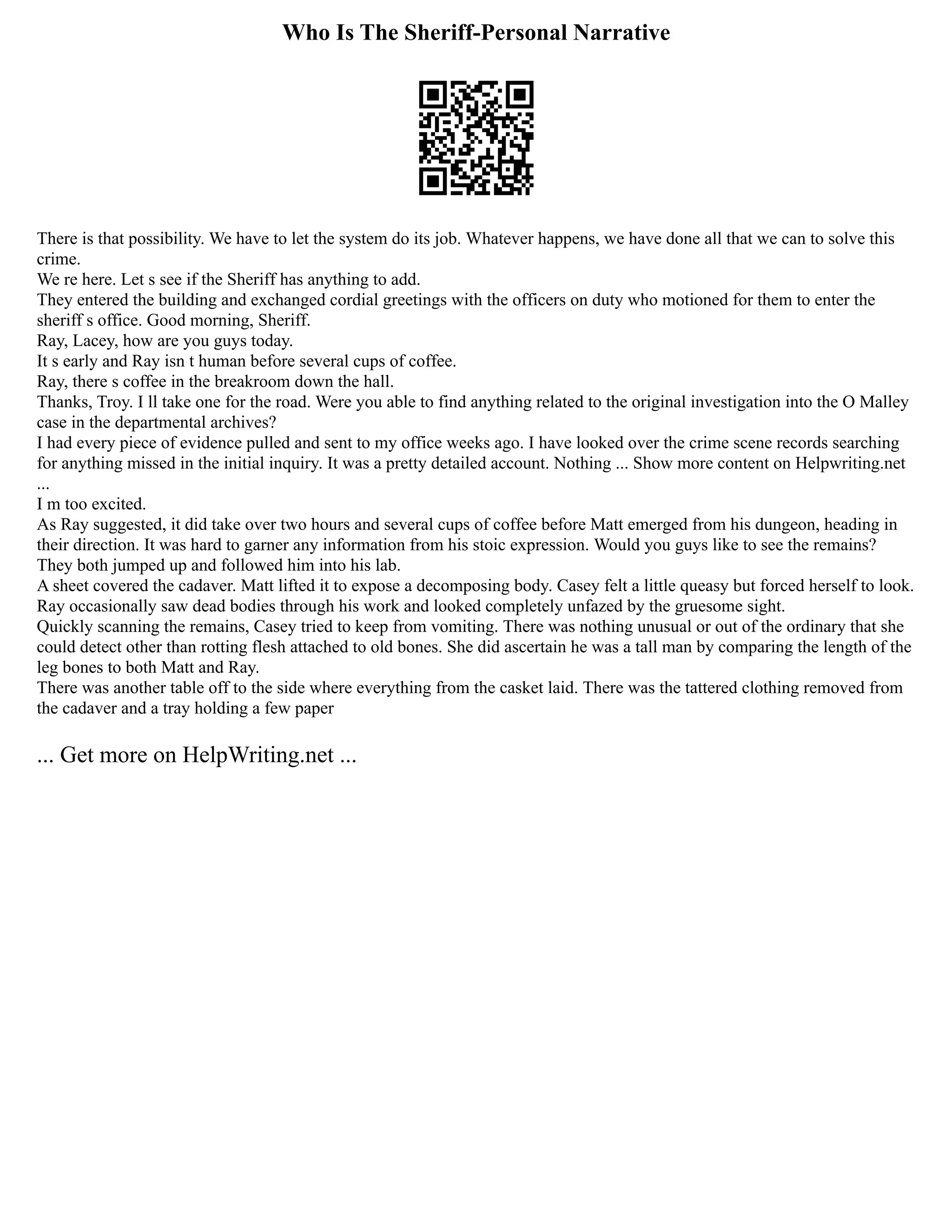 Who Is The Sheriff-Personal Narrative
There is that possibility. We have to let the system do its job. Whatever happens, we have done all that we can to solve this
crime.
We re here. Let s see if the Sheriff has anything to add.
They entered the building and exchanged cordial greetings with the officers on duty who motioned for them to enter the
sheriff s office. Good morning, Sheriff.
Ray, Lacey, how are you guys today.
It s early and Ray isn t human before several cups of coffee.
Ray, there s coffee in the breakroom down the hall.
Thanks, Troy. I ll take one for the road. Were you able to find anything related to the original investigation into the O Malley
case in the departmental archives?
I had every piece of evidence pulled and sent to my office weeks ago. I have looked over the crime scene records searching
for anything missed in the initial inquiry. It was a pretty detailed account. Nothing ... Show more content on Helpwriting.net
...
I m too excited.
As Ray suggested, it did take over two hours and several cups of coffee before Matt emerged from his dungeon, heading in
their direction. It was hard to garner any information from his stoic expression. Would you guys like to see the remains?
They both jumped up and followed him into his lab.
A sheet covered the cadaver. Matt lifted it to expose a decomposing body. Casey felt a little queasy but forced herself to look.
Ray occasionally saw dead bodies through his work and looked completely unfazed by the gruesome sight.
Quickly scanning the remains, Casey tried to keep from vomiting. There was nothing unusual or out of the ordinary that she
could detect other than rotting flesh attached to old bones. She did ascertain he was a tall man by comparing the length of the
leg bones to both Matt and Ray.
There was another table off to the side where everything from the casket laid. There was the tattered clothing removed from
the cadaver and a tray holding a few paper
... Get more on HelpWriting.net ...
 