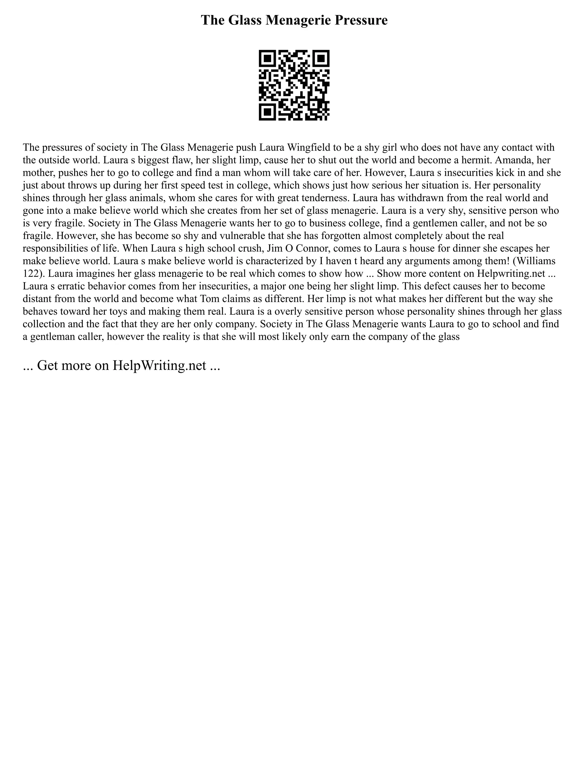 The Glass Menagerie Pressure
The pressures of society in The Glass Menagerie push Laura Wingfield to be a shy girl who does not have any contact with
the outside world. Laura s biggest flaw, her slight limp, cause her to shut out the world and become a hermit. Amanda, her
mother, pushes her to go to college and find a man whom will take care of her. However, Laura s insecurities kick in and she
just about throws up during her first speed test in college, which shows just how serious her situation is. Her personality
shines through her glass animals, whom she cares for with great tenderness. Laura has withdrawn from the real world and
gone into a make believe world which she creates from her set of glass menagerie. Laura is a very shy, sensitive person who
is very fragile. Society in The Glass Menagerie wants her to go to business college, find a gentlemen caller, and not be so
fragile. However, she has become so shy and vulnerable that she has forgotten almost completely about the real
responsibilities of life. When Laura s high school crush, Jim O Connor, comes to Laura s house for dinner she escapes her
make believe world. Laura s make believe world is characterized by I haven t heard any arguments among them! (Williams
122). Laura imagines her glass menagerie to be real which comes to show how ... Show more content on Helpwriting.net ...
Laura s erratic behavior comes from her insecurities, a major one being her slight limp. This defect causes her to become
distant from the world and become what Tom claims as different. Her limp is not what makes her different but the way she
behaves toward her toys and making them real. Laura is a overly sensitive person whose personality shines through her glass
collection and the fact that they are her only company. Society in The Glass Menagerie wants Laura to go to school and find
a gentleman caller, however the reality is that she will most likely only earn the company of the glass
... Get more on HelpWriting.net ...
 