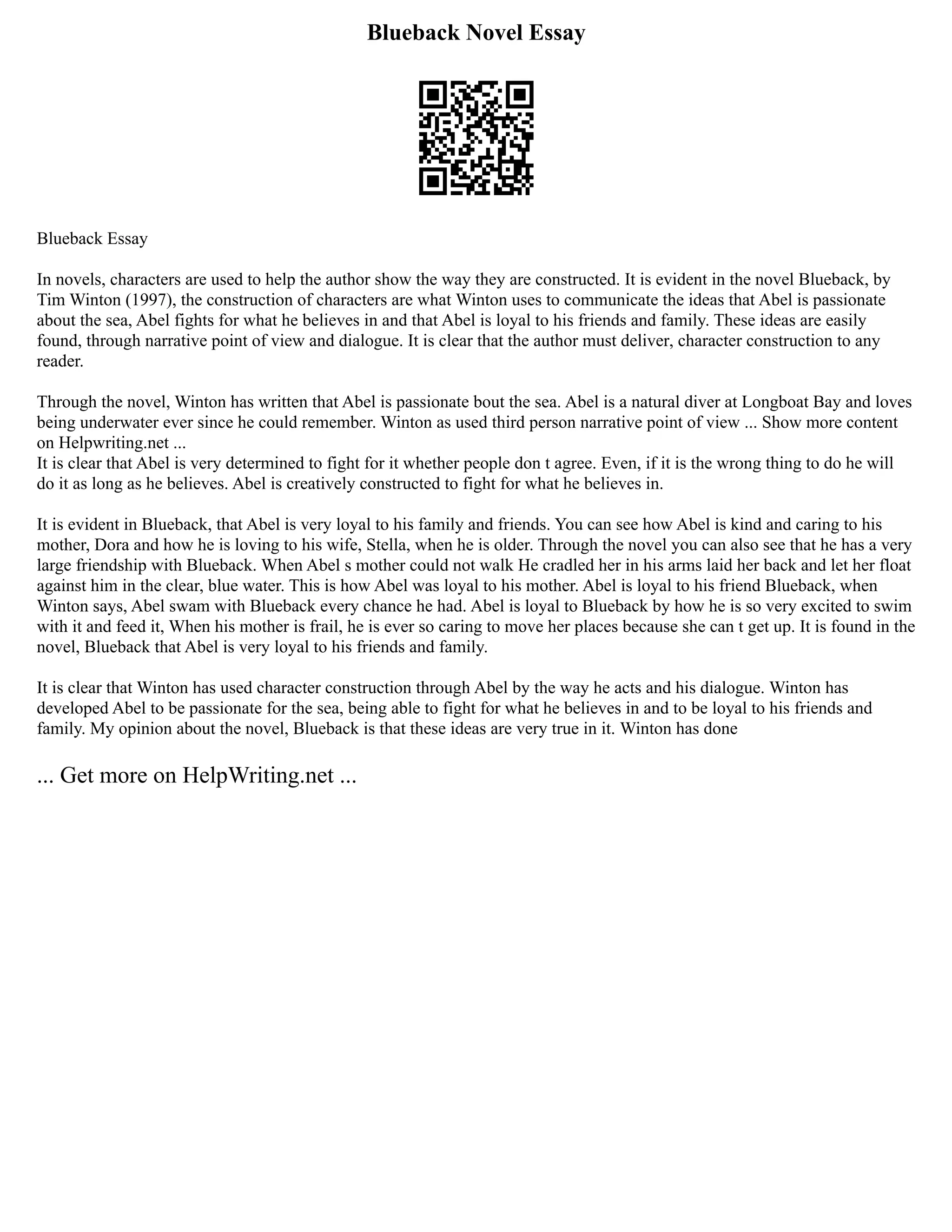 Blueback Novel Essay
Blueback Essay
In novels, characters are used to help the author show the way they are constructed. It is evident in the novel Blueback, by
Tim Winton (1997), the construction of characters are what Winton uses to communicate the ideas that Abel is passionate
about the sea, Abel fights for what he believes in and that Abel is loyal to his friends and family. These ideas are easily
found, through narrative point of view and dialogue. It is clear that the author must deliver, character construction to any
reader.
Through the novel, Winton has written that Abel is passionate bout the sea. Abel is a natural diver at Longboat Bay and loves
being underwater ever since he could remember. Winton as used third person narrative point of view ... Show more content
on Helpwriting.net ...
It is clear that Abel is very determined to fight for it whether people don t agree. Even, if it is the wrong thing to do he will
do it as long as he believes. Abel is creatively constructed to fight for what he believes in.
It is evident in Blueback, that Abel is very loyal to his family and friends. You can see how Abel is kind and caring to his
mother, Dora and how he is loving to his wife, Stella, when he is older. Through the novel you can also see that he has a very
large friendship with Blueback. When Abel s mother could not walk He cradled her in his arms laid her back and let her float
against him in the clear, blue water. This is how Abel was loyal to his mother. Abel is loyal to his friend Blueback, when
Winton says, Abel swam with Blueback every chance he had. Abel is loyal to Blueback by how he is so very excited to swim
with it and feed it, When his mother is frail, he is ever so caring to move her places because she can t get up. It is found in the
novel, Blueback that Abel is very loyal to his friends and family.
It is clear that Winton has used character construction through Abel by the way he acts and his dialogue. Winton has
developed Abel to be passionate for the sea, being able to fight for what he believes in and to be loyal to his friends and
family. My opinion about the novel, Blueback is that these ideas are very true in it. Winton has done
... Get more on HelpWriting.net ...
 