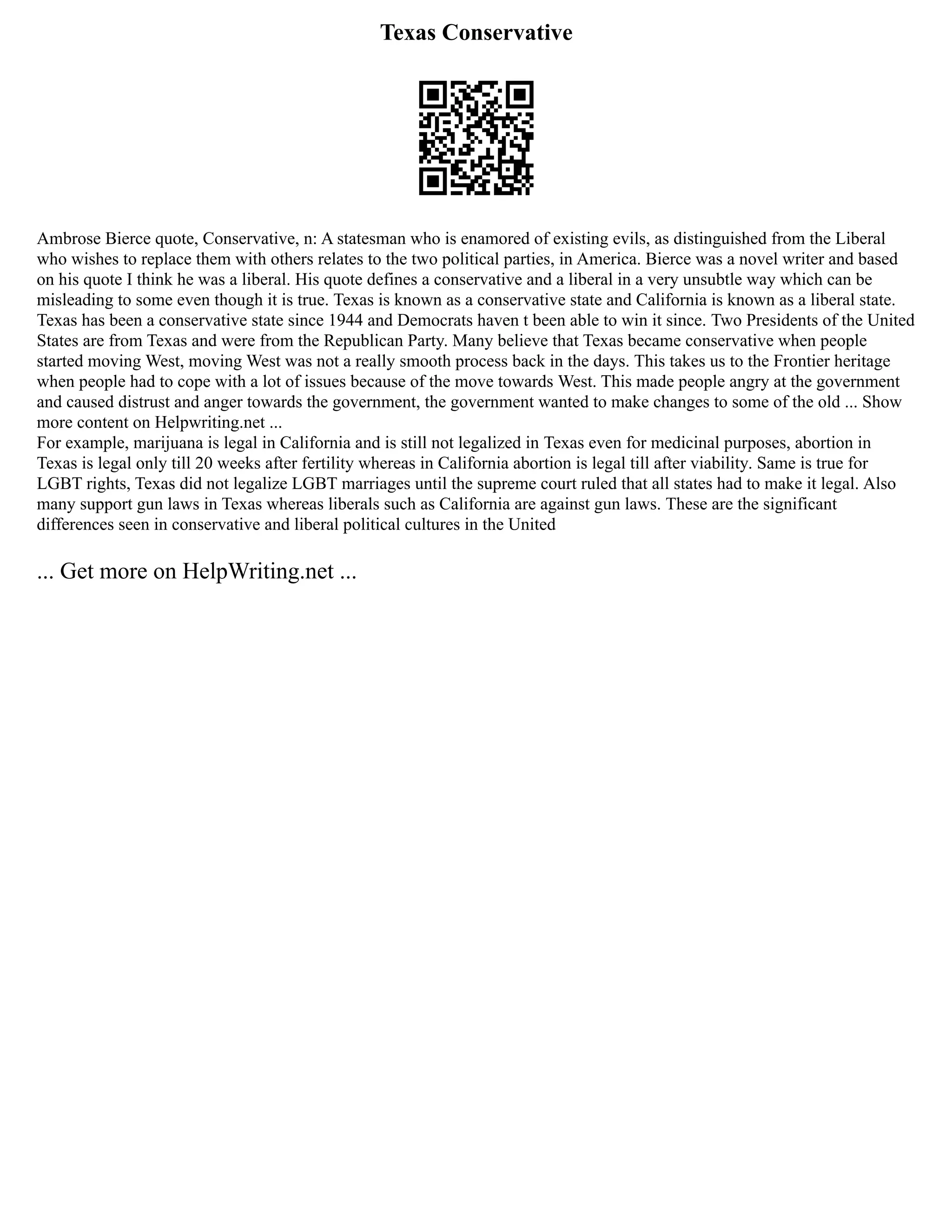 Texas Conservative
Ambrose Bierce quote, Conservative, n: A statesman who is enamored of existing evils, as distinguished from the Liberal
who wishes to replace them with others relates to the two political parties, in America. Bierce was a novel writer and based
on his quote I think he was a liberal. His quote defines a conservative and a liberal in a very unsubtle way which can be
misleading to some even though it is true. Texas is known as a conservative state and California is known as a liberal state.
Texas has been a conservative state since 1944 and Democrats haven t been able to win it since. Two Presidents of the United
States are from Texas and were from the Republican Party. Many believe that Texas became conservative when people
started moving West, moving West was not a really smooth process back in the days. This takes us to the Frontier heritage
when people had to cope with a lot of issues because of the move towards West. This made people angry at the government
and caused distrust and anger towards the government, the government wanted to make changes to some of the old ... Show
more content on Helpwriting.net ...
For example, marijuana is legal in California and is still not legalized in Texas even for medicinal purposes, abortion in
Texas is legal only till 20 weeks after fertility whereas in California abortion is legal till after viability. Same is true for
LGBT rights, Texas did not legalize LGBT marriages until the supreme court ruled that all states had to make it legal. Also
many support gun laws in Texas whereas liberals such as California are against gun laws. These are the significant
differences seen in conservative and liberal political cultures in the United
... Get more on HelpWriting.net ...
 