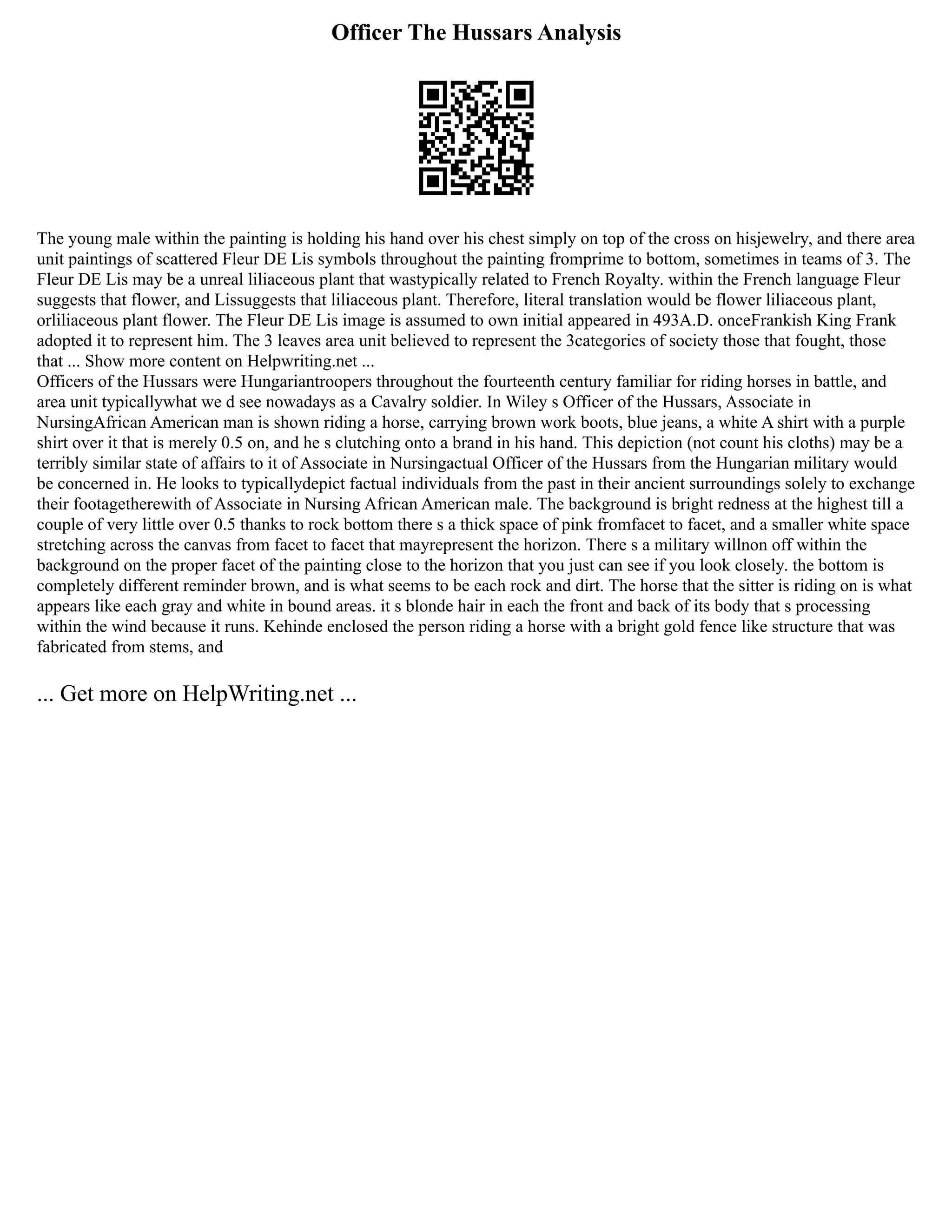 Officer The Hussars Analysis
The young male within the painting is holding his hand over his chest simply on top of the cross on hisjewelry, and there area
unit paintings of scattered Fleur DE Lis symbols throughout the painting fromprime to bottom, sometimes in teams of 3. The
Fleur DE Lis may be a unreal liliaceous plant that wastypically related to French Royalty. within the French language Fleur
suggests that flower, and Lissuggests that liliaceous plant. Therefore, literal translation would be flower liliaceous plant,
orliliaceous plant flower. The Fleur DE Lis image is assumed to own initial appeared in 493A.D. onceFrankish King Frank
adopted it to represent him. The 3 leaves area unit believed to represent the 3categories of society those that fought, those
that ... Show more content on Helpwriting.net ...
Officers of the Hussars were Hungariantroopers throughout the fourteenth century familiar for riding horses in battle, and
area unit typicallywhat we d see nowadays as a Cavalry soldier. In Wiley s Officer of the Hussars, Associate in
NursingAfrican American man is shown riding a horse, carrying brown work boots, blue jeans, a white A shirt with a purple
shirt over it that is merely 0.5 on, and he s clutching onto a brand in his hand. This depiction (not count his cloths) may be a
terribly similar state of affairs to it of Associate in Nursingactual Officer of the Hussars from the Hungarian military would
be concerned in. He looks to typicallydepict factual individuals from the past in their ancient surroundings solely to exchange
their footagetherewith of Associate in Nursing African American male. The background is bright redness at the highest till a
couple of very little over 0.5 thanks to rock bottom there s a thick space of pink fromfacet to facet, and a smaller white space
stretching across the canvas from facet to facet that mayrepresent the horizon. There s a military willnon off within the
background on the proper facet of the painting close to the horizon that you just can see if you look closely. the bottom is
completely different reminder brown, and is what seems to be each rock and dirt. The horse that the sitter is riding on is what
appears like each gray and white in bound areas. it s blonde hair in each the front and back of its body that s processing
within the wind because it runs. Kehinde enclosed the person riding a horse with a bright gold fence like structure that was
fabricated from stems, and
... Get more on HelpWriting.net ...
 