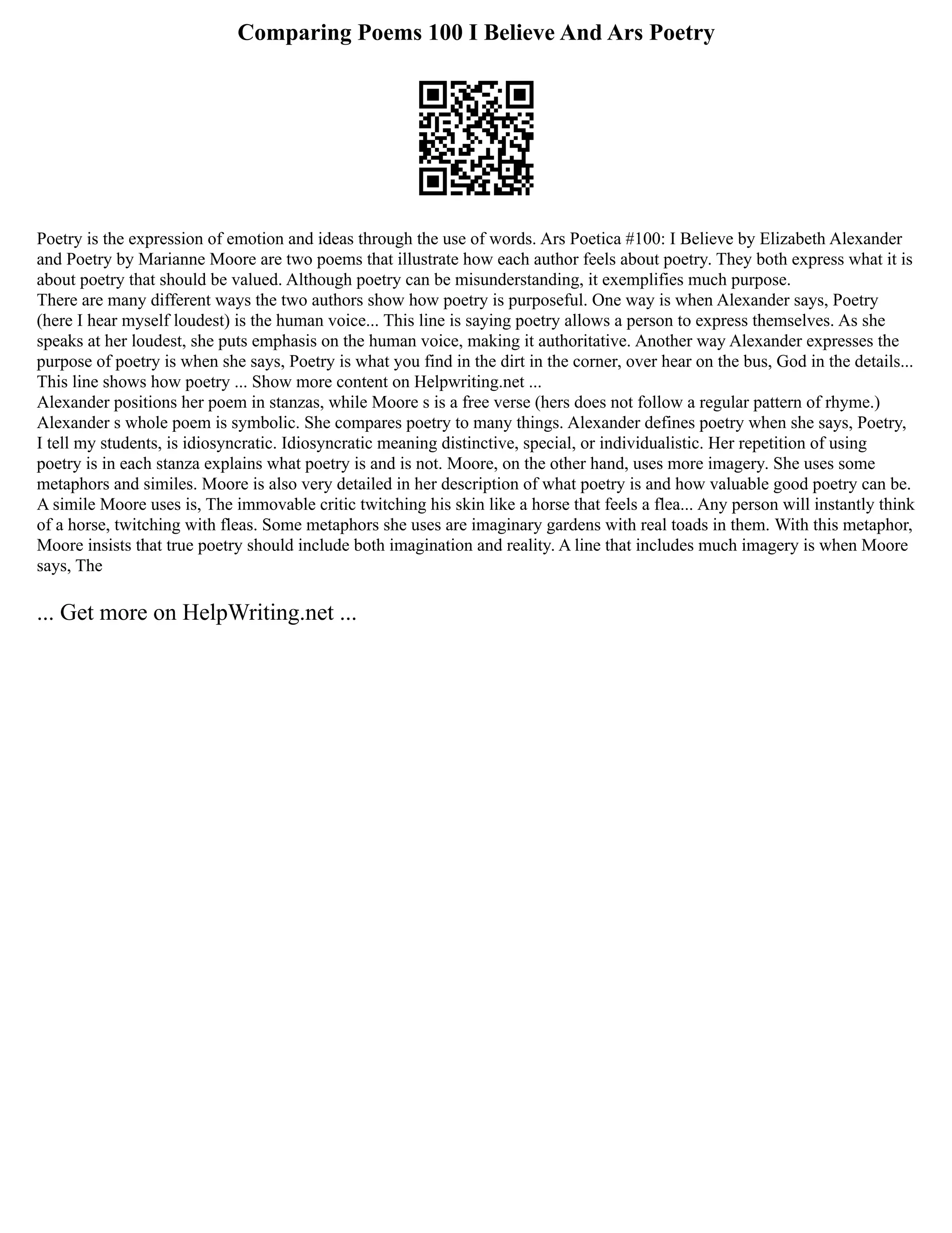 Comparing Poems 100 I Believe And Ars Poetry
Poetry is the expression of emotion and ideas through the use of words. Ars Poetica #100: I Believe by Elizabeth Alexander
and Poetry by Marianne Moore are two poems that illustrate how each author feels about poetry. They both express what it is
about poetry that should be valued. Although poetry can be misunderstanding, it exemplifies much purpose.
There are many different ways the two authors show how poetry is purposeful. One way is when Alexander says, Poetry
(here I hear myself loudest) is the human voice... This line is saying poetry allows a person to express themselves. As she
speaks at her loudest, she puts emphasis on the human voice, making it authoritative. Another way Alexander expresses the
purpose of poetry is when she says, Poetry is what you find in the dirt in the corner, over hear on the bus, God in the details...
This line shows how poetry ... Show more content on Helpwriting.net ...
Alexander positions her poem in stanzas, while Moore s is a free verse (hers does not follow a regular pattern of rhyme.)
Alexander s whole poem is symbolic. She compares poetry to many things. Alexander defines poetry when she says, Poetry,
I tell my students, is idiosyncratic. Idiosyncratic meaning distinctive, special, or individualistic. Her repetition of using
poetry is in each stanza explains what poetry is and is not. Moore, on the other hand, uses more imagery. She uses some
metaphors and similes. Moore is also very detailed in her description of what poetry is and how valuable good poetry can be.
A simile Moore uses is, The immovable critic twitching his skin like a horse that feels a flea... Any person will instantly think
of a horse, twitching with fleas. Some metaphors she uses are imaginary gardens with real toads in them. With this metaphor,
Moore insists that true poetry should include both imagination and reality. A line that includes much imagery is when Moore
says, The
... Get more on HelpWriting.net ...
 