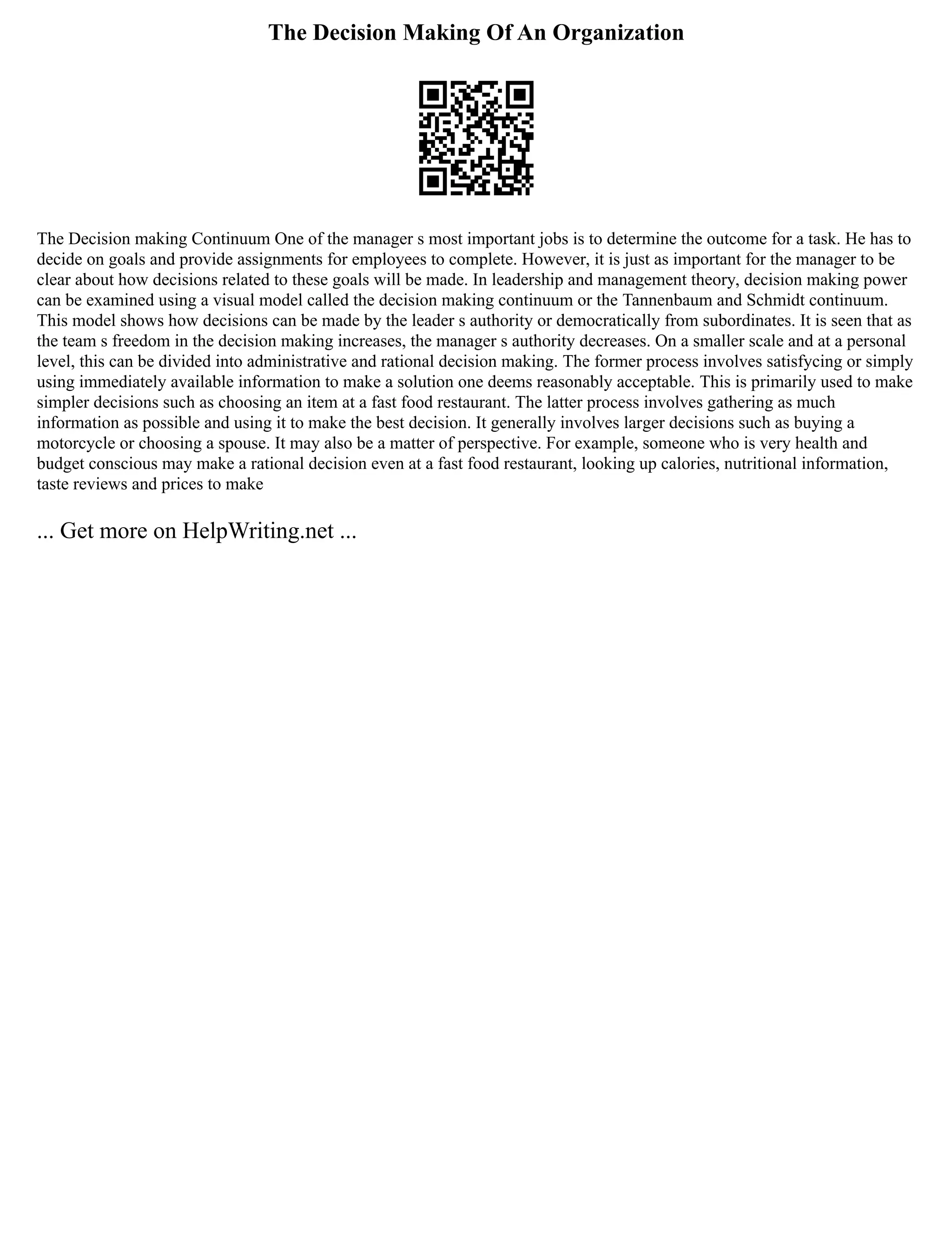 The Decision Making Of An Organization
The Decision making Continuum One of the manager s most important jobs is to determine the outcome for a task. He has to
decide on goals and provide assignments for employees to complete. However, it is just as important for the manager to be
clear about how decisions related to these goals will be made. In leadership and management theory, decision making power
can be examined using a visual model called the decision making continuum or the Tannenbaum and Schmidt continuum.
This model shows how decisions can be made by the leader s authority or democratically from subordinates. It is seen that as
the team s freedom in the decision making increases, the manager s authority decreases. On a smaller scale and at a personal
level, this can be divided into administrative and rational decision making. The former process involves satisfycing or simply
using immediately available information to make a solution one deems reasonably acceptable. This is primarily used to make
simpler decisions such as choosing an item at a fast food restaurant. The latter process involves gathering as much
information as possible and using it to make the best decision. It generally involves larger decisions such as buying a
motorcycle or choosing a spouse. It may also be a matter of perspective. For example, someone who is very health and
budget conscious may make a rational decision even at a fast food restaurant, looking up calories, nutritional information,
taste reviews and prices to make
... Get more on HelpWriting.net ...
 