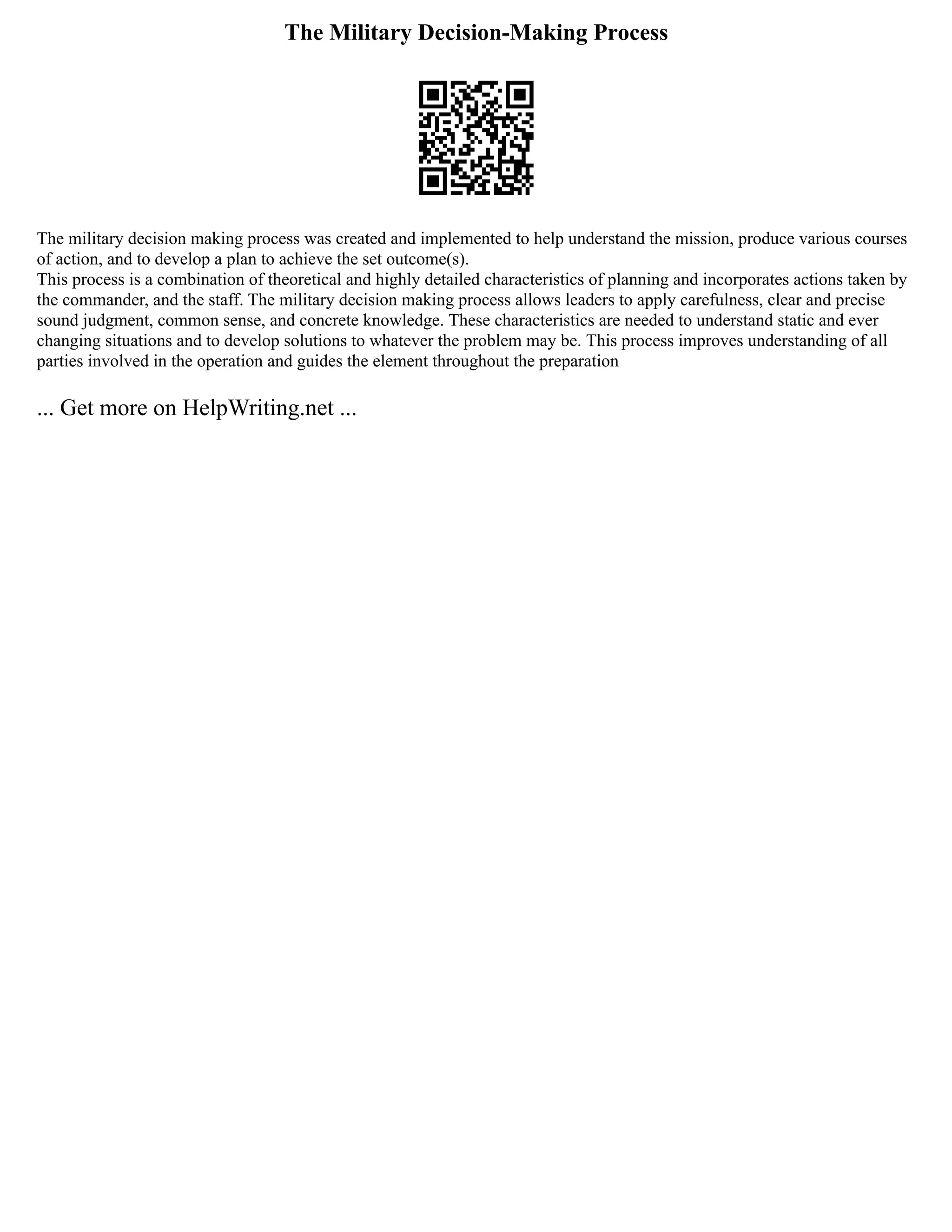 The Military Decision-Making Process
The military decision making process was created and implemented to help understand the mission, produce various courses
of action, and to develop a plan to achieve the set outcome(s).
This process is a combination of theoretical and highly detailed characteristics of planning and incorporates actions taken by
the commander, and the staff. The military decision making process allows leaders to apply carefulness, clear and precise
sound judgment, common sense, and concrete knowledge. These characteristics are needed to understand static and ever
changing situations and to develop solutions to whatever the problem may be. This process improves understanding of all
parties involved in the operation and guides the element throughout the preparation
... Get more on HelpWriting.net ...
 