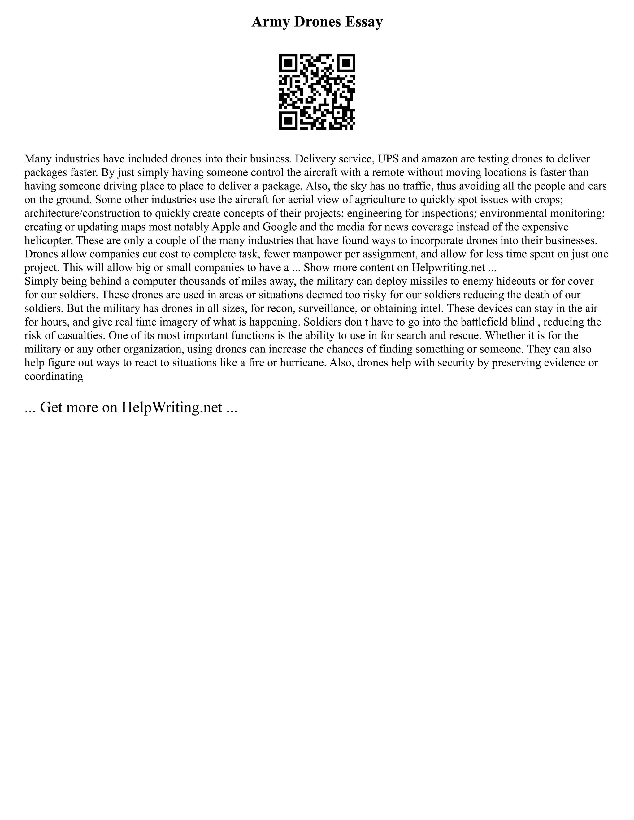 Army Drones Essay
Many industries have included drones into their business. Delivery service, UPS and amazon are testing drones to deliver
packages faster. By just simply having someone control the aircraft with a remote without moving locations is faster than
having someone driving place to place to deliver a package. Also, the sky has no traffic, thus avoiding all the people and cars
on the ground. Some other industries use the aircraft for aerial view of agriculture to quickly spot issues with crops;
architecture/construction to quickly create concepts of their projects; engineering for inspections; environmental monitoring;
creating or updating maps most notably Apple and Google and the media for news coverage instead of the expensive
helicopter. These are only a couple of the many industries that have found ways to incorporate drones into their businesses.
Drones allow companies cut cost to complete task, fewer manpower per assignment, and allow for less time spent on just one
project. This will allow big or small companies to have a ... Show more content on Helpwriting.net ...
Simply being behind a computer thousands of miles away, the military can deploy missiles to enemy hideouts or for cover
for our soldiers. These drones are used in areas or situations deemed too risky for our soldiers reducing the death of our
soldiers. But the military has drones in all sizes, for recon, surveillance, or obtaining intel. These devices can stay in the air
for hours, and give real time imagery of what is happening. Soldiers don t have to go into the battlefield blind , reducing the
risk of casualties. One of its most important functions is the ability to use in for search and rescue. Whether it is for the
military or any other organization, using drones can increase the chances of finding something or someone. They can also
help figure out ways to react to situations like a fire or hurricane. Also, drones help with security by preserving evidence or
coordinating
... Get more on HelpWriting.net ...
 