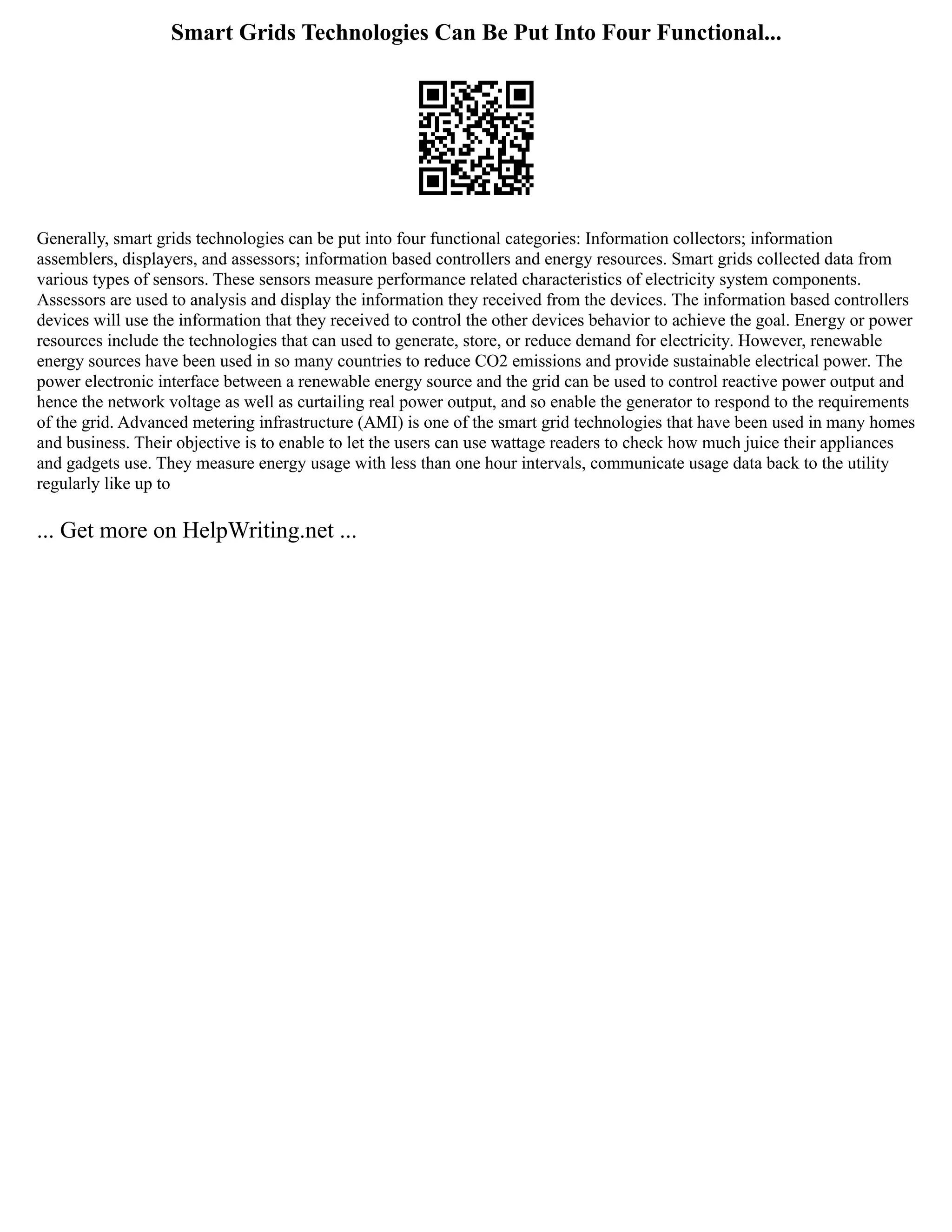 Smart Grids Technologies Can Be Put Into Four Functional...
Generally, smart grids technologies can be put into four functional categories: Information collectors; information
assemblers, displayers, and assessors; information based controllers and energy resources. Smart grids collected data from
various types of sensors. These sensors measure performance related characteristics of electricity system components.
Assessors are used to analysis and display the information they received from the devices. The information based controllers
devices will use the information that they received to control the other devices behavior to achieve the goal. Energy or power
resources include the technologies that can used to generate, store, or reduce demand for electricity. However, renewable
energy sources have been used in so many countries to reduce CO2 emissions and provide sustainable electrical power. The
power electronic interface between a renewable energy source and the grid can be used to control reactive power output and
hence the network voltage as well as curtailing real power output, and so enable the generator to respond to the requirements
of the grid. Advanced metering infrastructure (AMI) is one of the smart grid technologies that have been used in many homes
and business. Their objective is to enable to let the users can use wattage readers to check how much juice their appliances
and gadgets use. They measure energy usage with less than one hour intervals, communicate usage data back to the utility
regularly like up to
... Get more on HelpWriting.net ...
 