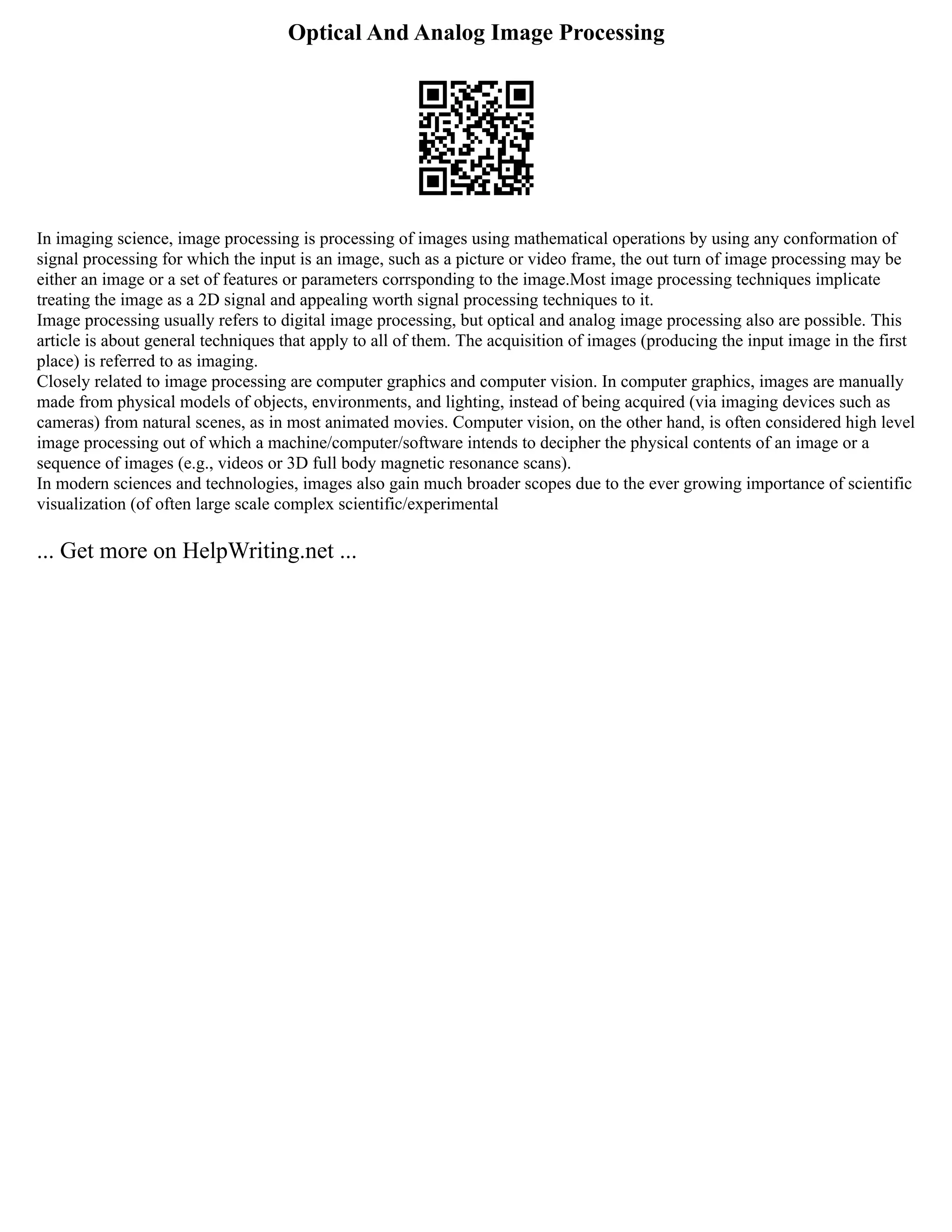 Optical And Analog Image Processing
In imaging science, image processing is processing of images using mathematical operations by using any conformation of
signal processing for which the input is an image, such as a picture or video frame, the out turn of image processing may be
either an image or a set of features or parameters corrsponding to the image.Most image processing techniques implicate
treating the image as a 2D signal and appealing worth signal processing techniques to it.
Image processing usually refers to digital image processing, but optical and analog image processing also are possible. This
article is about general techniques that apply to all of them. The acquisition of images (producing the input image in the first
place) is referred to as imaging.
Closely related to image processing are computer graphics and computer vision. In computer graphics, images are manually
made from physical models of objects, environments, and lighting, instead of being acquired (via imaging devices such as
cameras) from natural scenes, as in most animated movies. Computer vision, on the other hand, is often considered high level
image processing out of which a machine/computer/software intends to decipher the physical contents of an image or a
sequence of images (e.g., videos or 3D full body magnetic resonance scans).
In modern sciences and technologies, images also gain much broader scopes due to the ever growing importance of scientific
visualization (of often large scale complex scientific/experimental
... Get more on HelpWriting.net ...
 