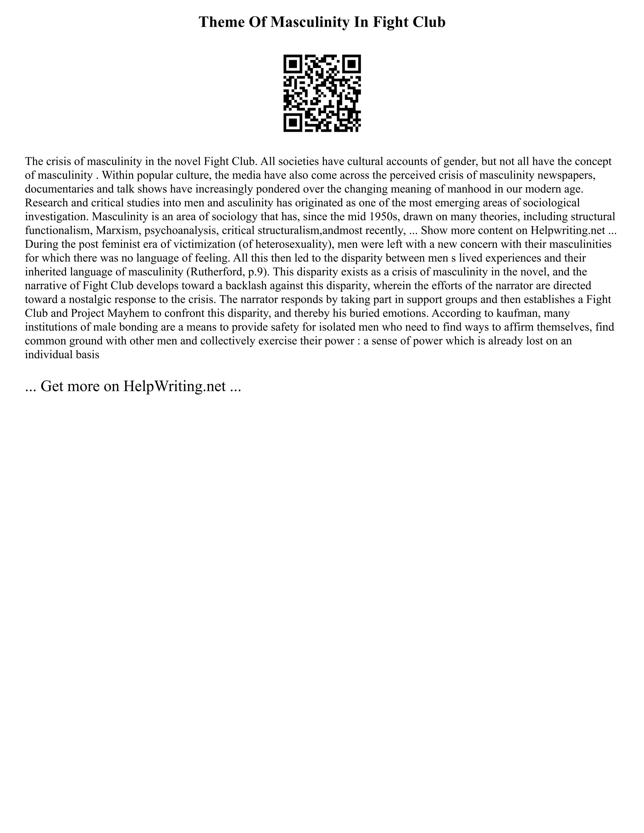 Theme Of Masculinity In Fight Club
The crisis of masculinity in the novel Fight Club. All societies have cultural accounts of gender, but not all have the concept
of masculinity . Within popular culture, the media have also come across the perceived crisis of masculinity newspapers,
documentaries and talk shows have increasingly pondered over the changing meaning of manhood in our modern age.
Research and critical studies into men and asculinity has originated as one of the most emerging areas of sociological
investigation. Masculinity is an area of sociology that has, since the mid 1950s, drawn on many theories, including structural
functionalism, Marxism, psychoanalysis, critical structuralism,andmost recently, ... Show more content on Helpwriting.net ...
During the post feminist era of victimization (of heterosexuality), men were left with a new concern with their masculinities
for which there was no language of feeling. All this then led to the disparity between men s lived experiences and their
inherited language of masculinity (Rutherford, p.9). This disparity exists as a crisis of masculinity in the novel, and the
narrative of Fight Club develops toward a backlash against this disparity, wherein the efforts of the narrator are directed
toward a nostalgic response to the crisis. The narrator responds by taking part in support groups and then establishes a Fight
Club and Project Mayhem to confront this disparity, and thereby his buried emotions. According to kaufman, many
institutions of male bonding are a means to provide safety for isolated men who need to find ways to affirm themselves, find
common ground with other men and collectively exercise their power : a sense of power which is already lost on an
individual basis
... Get more on HelpWriting.net ...
 