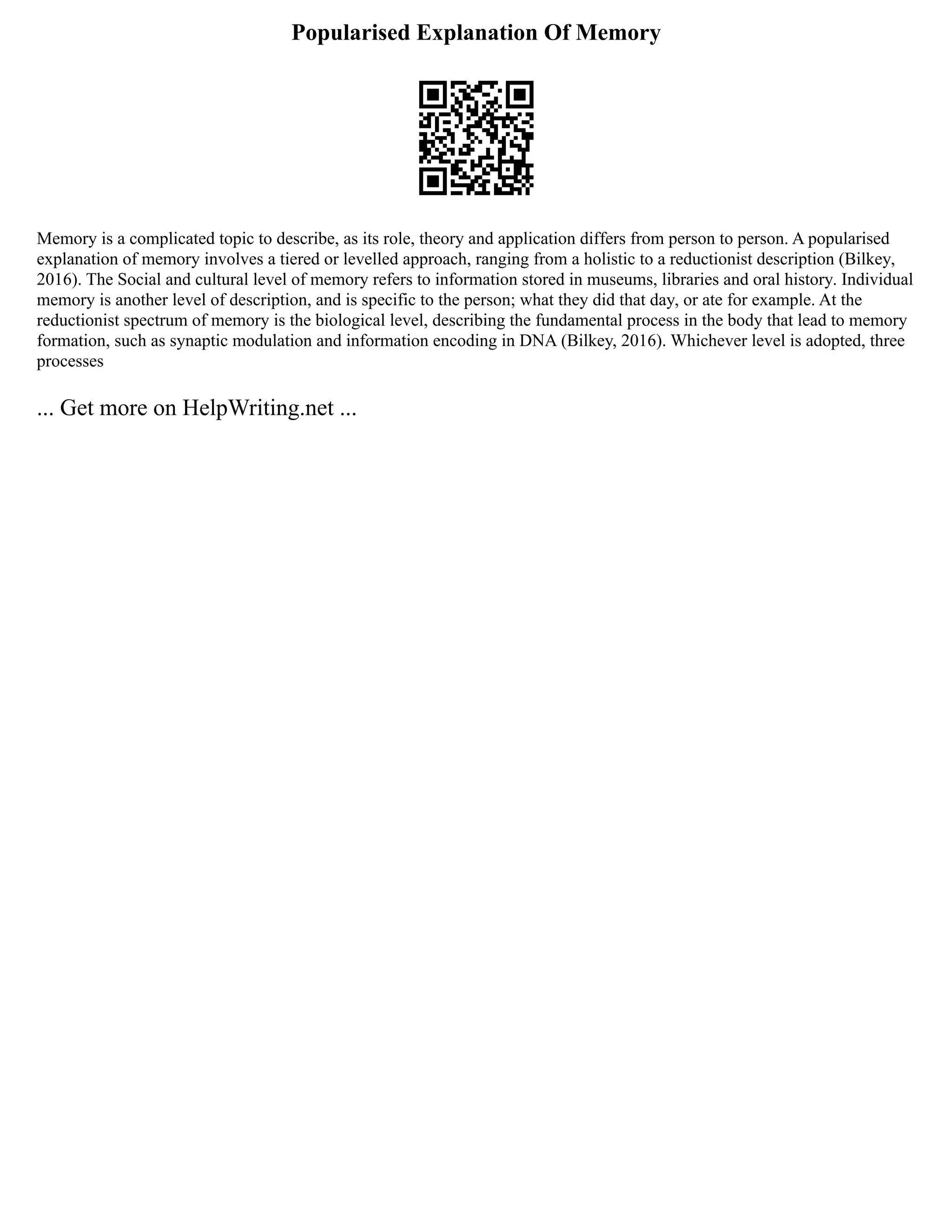 Popularised Explanation Of Memory
Memory is a complicated topic to describe, as its role, theory and application differs from person to person. A popularised
explanation of memory involves a tiered or levelled approach, ranging from a holistic to a reductionist description (Bilkey,
2016). The Social and cultural level of memory refers to information stored in museums, libraries and oral history. Individual
memory is another level of description, and is specific to the person; what they did that day, or ate for example. At the
reductionist spectrum of memory is the biological level, describing the fundamental process in the body that lead to memory
formation, such as synaptic modulation and information encoding in DNA (Bilkey, 2016). Whichever level is adopted, three
processes
... Get more on HelpWriting.net ...
 