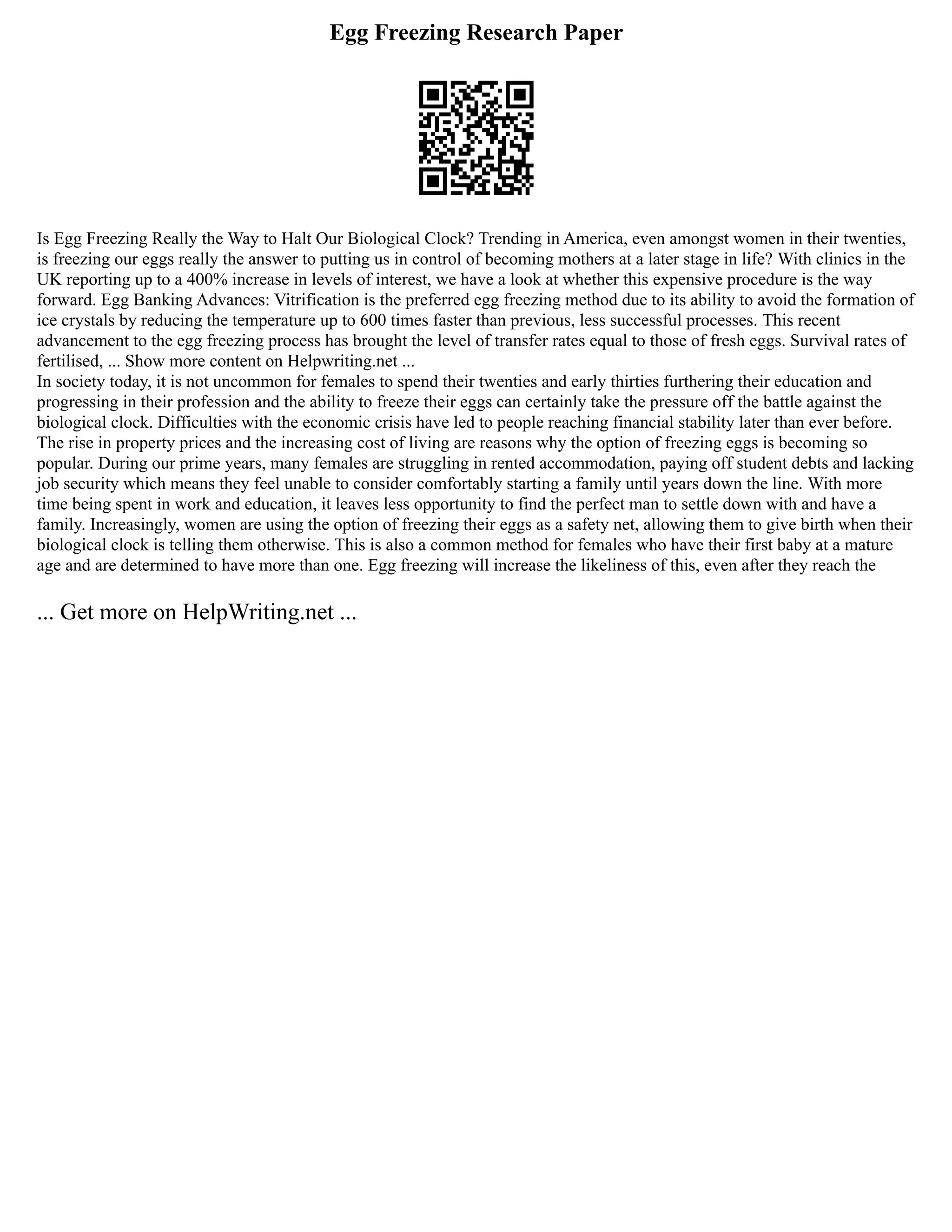 Egg Freezing Research Paper
Is Egg Freezing Really the Way to Halt Our Biological Clock? Trending in America, even amongst women in their twenties,
is freezing our eggs really the answer to putting us in control of becoming mothers at a later stage in life? With clinics in the
UK reporting up to a 400% increase in levels of interest, we have a look at whether this expensive procedure is the way
forward. Egg Banking Advances: Vitrification is the preferred egg freezing method due to its ability to avoid the formation of
ice crystals by reducing the temperature up to 600 times faster than previous, less successful processes. This recent
advancement to the egg freezing process has brought the level of transfer rates equal to those of fresh eggs. Survival rates of
fertilised, ... Show more content on Helpwriting.net ...
In society today, it is not uncommon for females to spend their twenties and early thirties furthering their education and
progressing in their profession and the ability to freeze their eggs can certainly take the pressure off the battle against the
biological clock. Difficulties with the economic crisis have led to people reaching financial stability later than ever before.
The rise in property prices and the increasing cost of living are reasons why the option of freezing eggs is becoming so
popular. During our prime years, many females are struggling in rented accommodation, paying off student debts and lacking
job security which means they feel unable to consider comfortably starting a family until years down the line. With more
time being spent in work and education, it leaves less opportunity to find the perfect man to settle down with and have a
family. Increasingly, women are using the option of freezing their eggs as a safety net, allowing them to give birth when their
biological clock is telling them otherwise. This is also a common method for females who have their first baby at a mature
age and are determined to have more than one. Egg freezing will increase the likeliness of this, even after they reach the
... Get more on HelpWriting.net ...
 