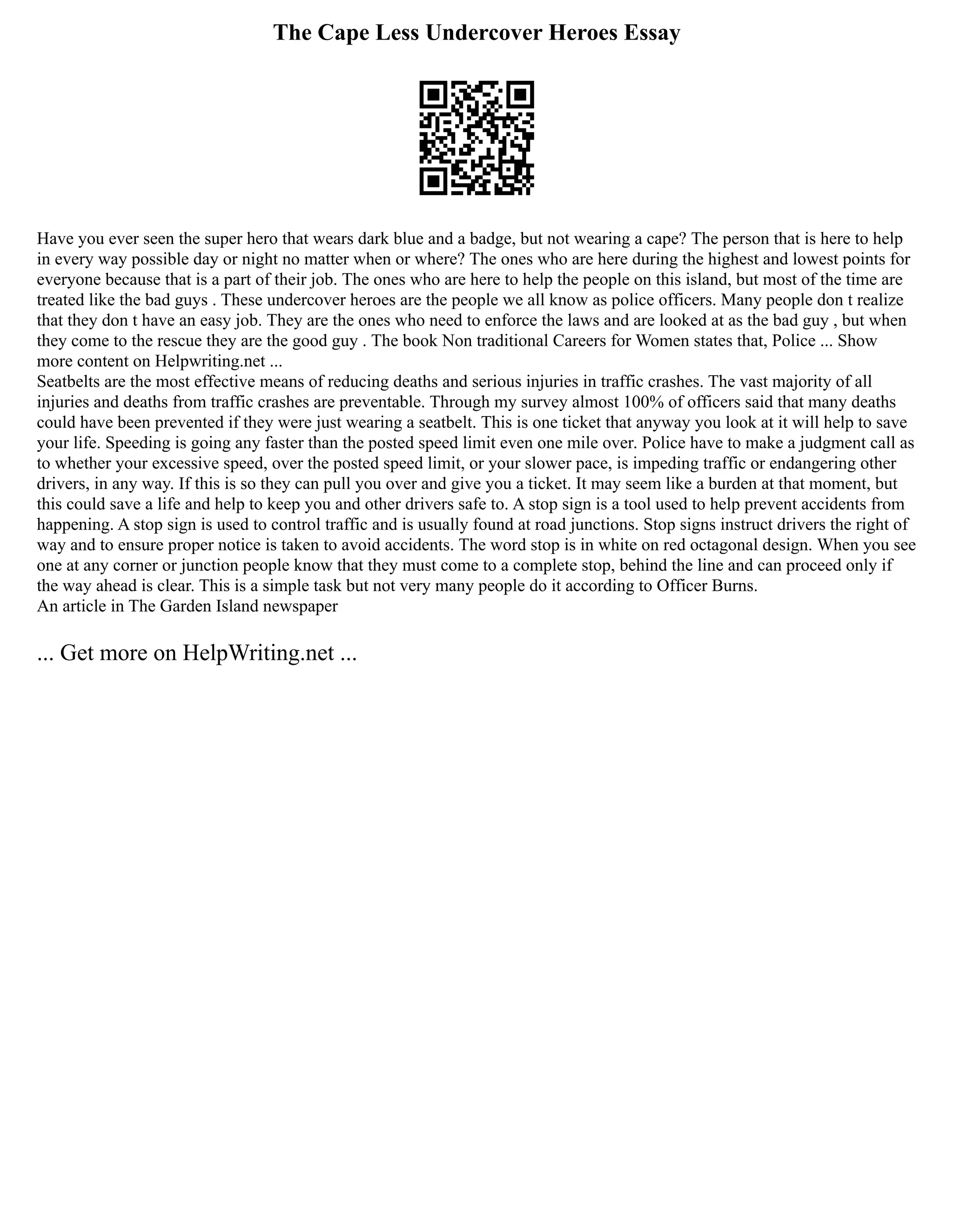 The Cape Less Undercover Heroes Essay
Have you ever seen the super hero that wears dark blue and a badge, but not wearing a cape? The person that is here to help
in every way possible day or night no matter when or where? The ones who are here during the highest and lowest points for
everyone because that is a part of their job. The ones who are here to help the people on this island, but most of the time are
treated like the bad guys . These undercover heroes are the people we all know as police officers. Many people don t realize
that they don t have an easy job. They are the ones who need to enforce the laws and are looked at as the bad guy , but when
they come to the rescue they are the good guy . The book Non traditional Careers for Women states that, Police ... Show
more content on Helpwriting.net ...
Seatbelts are the most effective means of reducing deaths and serious injuries in traffic crashes. The vast majority of all
injuries and deaths from traffic crashes are preventable. Through my survey almost 100% of officers said that many deaths
could have been prevented if they were just wearing a seatbelt. This is one ticket that anyway you look at it will help to save
your life. Speeding is going any faster than the posted speed limit even one mile over. Police have to make a judgment call as
to whether your excessive speed, over the posted speed limit, or your slower pace, is impeding traffic or endangering other
drivers, in any way. If this is so they can pull you over and give you a ticket. It may seem like a burden at that moment, but
this could save a life and help to keep you and other drivers safe to. A stop sign is a tool used to help prevent accidents from
happening. A stop sign is used to control traffic and is usually found at road junctions. Stop signs instruct drivers the right of
way and to ensure proper notice is taken to avoid accidents. The word stop is in white on red octagonal design. When you see
one at any corner or junction people know that they must come to a complete stop, behind the line and can proceed only if
the way ahead is clear. This is a simple task but not very many people do it according to Officer Burns.
An article in The Garden Island newspaper
... Get more on HelpWriting.net ...
 