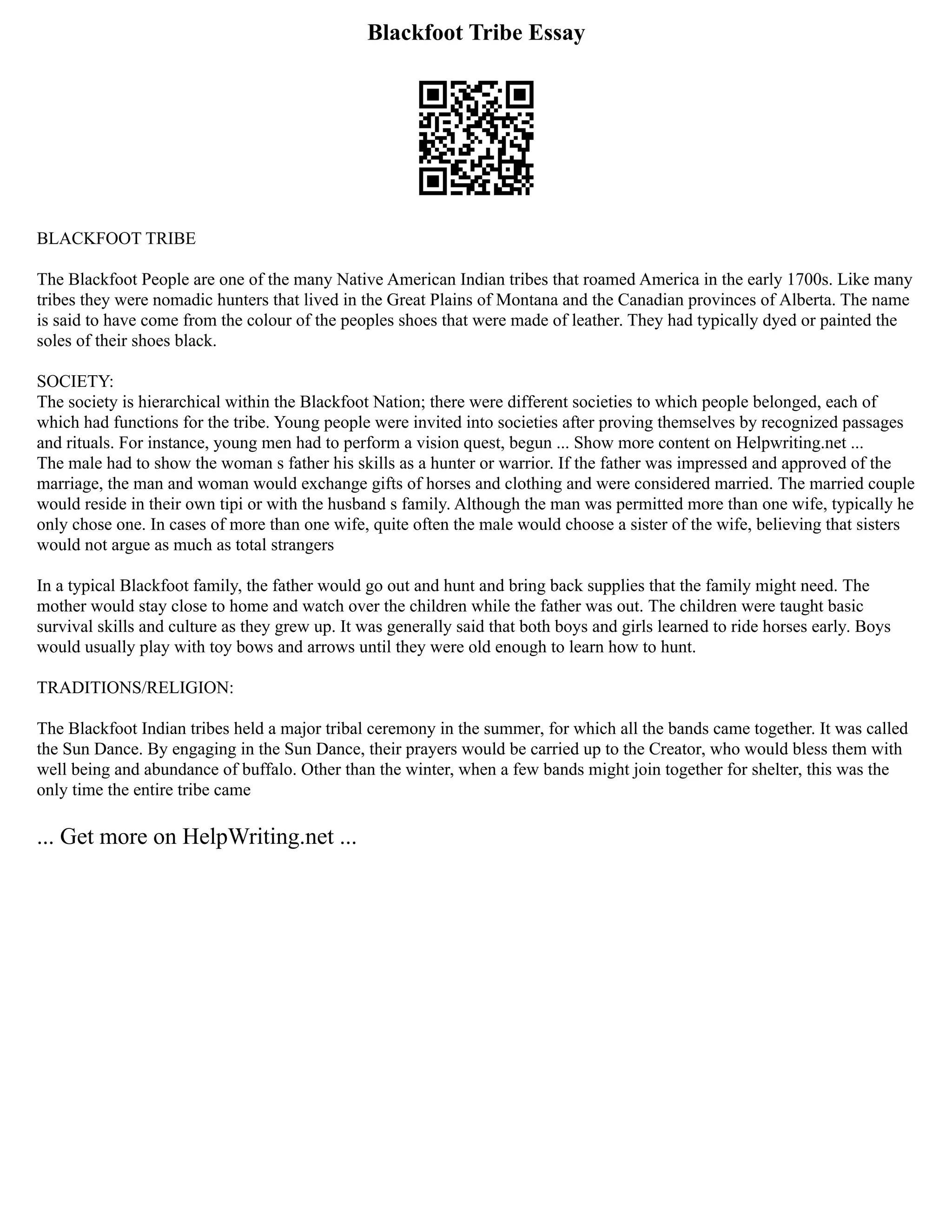 Blackfoot Tribe Essay
BLACKFOOT TRIBE
The Blackfoot People are one of the many Native American Indian tribes that roamed America in the early 1700s. Like many
tribes they were nomadic hunters that lived in the Great Plains of Montana and the Canadian provinces of Alberta. The name
is said to have come from the colour of the peoples shoes that were made of leather. They had typically dyed or painted the
soles of their shoes black.
SOCIETY:
The society is hierarchical within the Blackfoot Nation; there were different societies to which people belonged, each of
which had functions for the tribe. Young people were invited into societies after proving themselves by recognized passages
and rituals. For instance, young men had to perform a vision quest, begun ... Show more content on Helpwriting.net ...
The male had to show the woman s father his skills as a hunter or warrior. If the father was impressed and approved of the
marriage, the man and woman would exchange gifts of horses and clothing and were considered married. The married couple
would reside in their own tipi or with the husband s family. Although the man was permitted more than one wife, typically he
only chose one. In cases of more than one wife, quite often the male would choose a sister of the wife, believing that sisters
would not argue as much as total strangers
In a typical Blackfoot family, the father would go out and hunt and bring back supplies that the family might need. The
mother would stay close to home and watch over the children while the father was out. The children were taught basic
survival skills and culture as they grew up. It was generally said that both boys and girls learned to ride horses early. Boys
would usually play with toy bows and arrows until they were old enough to learn how to hunt.
TRADITIONS/RELIGION:
The Blackfoot Indian tribes held a major tribal ceremony in the summer, for which all the bands came together. It was called
the Sun Dance. By engaging in the Sun Dance, their prayers would be carried up to the Creator, who would bless them with
well being and abundance of buffalo. Other than the winter, when a few bands might join together for shelter, this was the
only time the entire tribe came
... Get more on HelpWriting.net ...
 