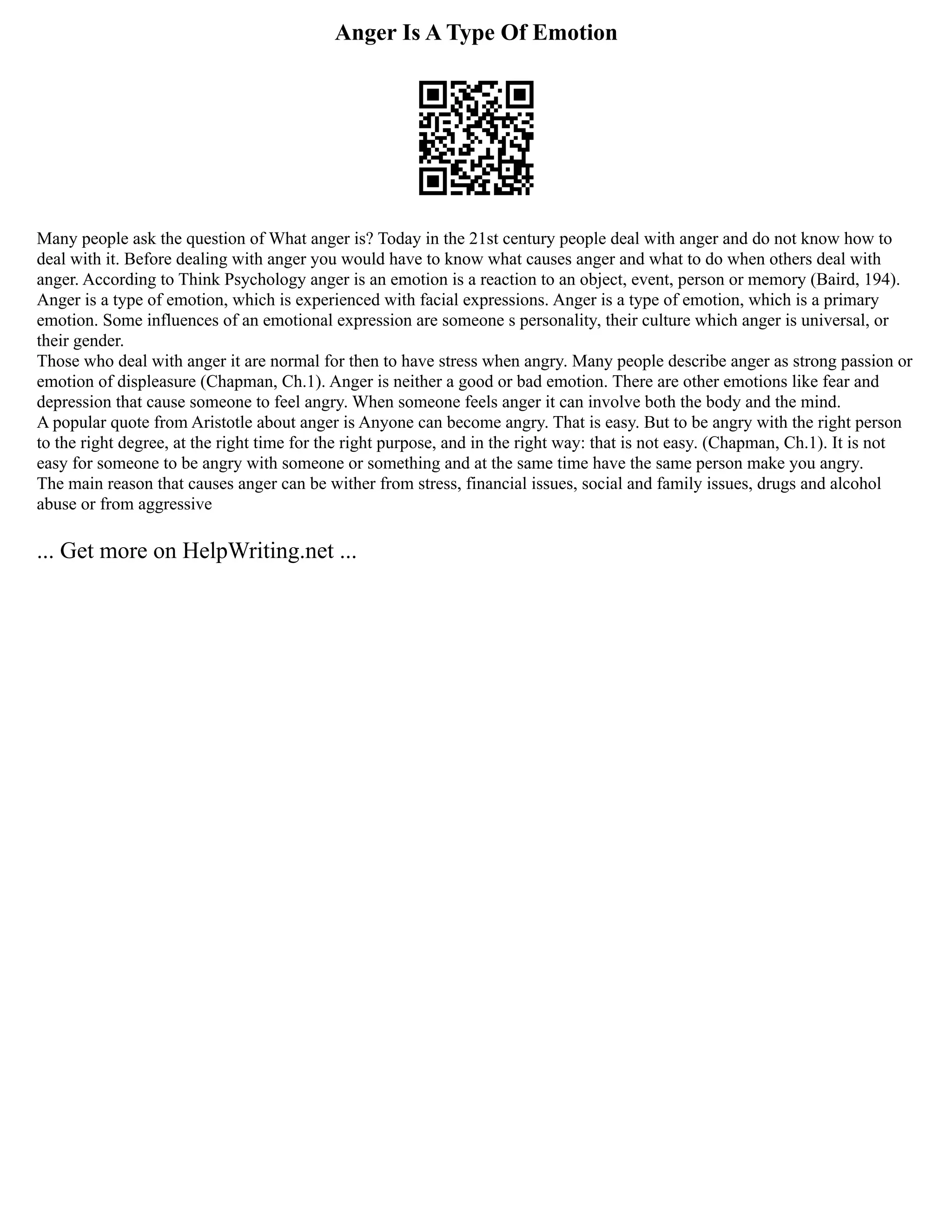 Anger Is A Type Of Emotion
Many people ask the question of What anger is? Today in the 21st century people deal with anger and do not know how to
deal with it. Before dealing with anger you would have to know what causes anger and what to do when others deal with
anger. According to Think Psychology anger is an emotion is a reaction to an object, event, person or memory (Baird, 194).
Anger is a type of emotion, which is experienced with facial expressions. Anger is a type of emotion, which is a primary
emotion. Some influences of an emotional expression are someone s personality, their culture which anger is universal, or
their gender.
Those who deal with anger it are normal for then to have stress when angry. Many people describe anger as strong passion or
emotion of displeasure (Chapman, Ch.1). Anger is neither a good or bad emotion. There are other emotions like fear and
depression that cause someone to feel angry. When someone feels anger it can involve both the body and the mind.
A popular quote from Aristotle about anger is Anyone can become angry. That is easy. But to be angry with the right person
to the right degree, at the right time for the right purpose, and in the right way: that is not easy. (Chapman, Ch.1). It is not
easy for someone to be angry with someone or something and at the same time have the same person make you angry.
The main reason that causes anger can be wither from stress, financial issues, social and family issues, drugs and alcohol
abuse or from aggressive
... Get more on HelpWriting.net ...
 
