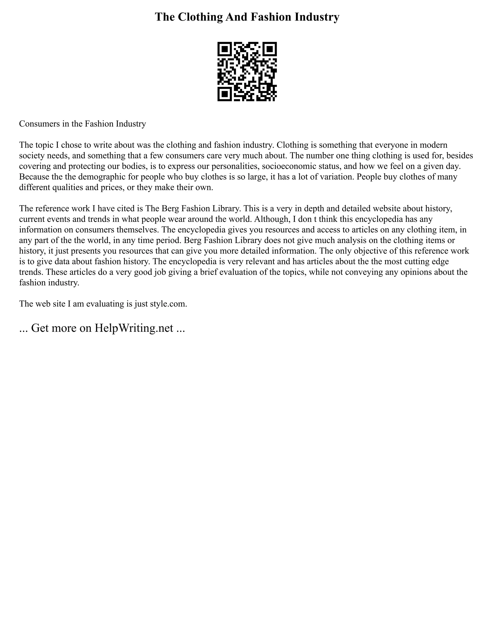 The Clothing And Fashion Industry
Consumers in the Fashion Industry
The topic I chose to write about was the clothing and fashion industry. Clothing is something that everyone in modern
society needs, and something that a few consumers care very much about. The number one thing clothing is used for, besides
covering and protecting our bodies, is to express our personalities, socioeconomic status, and how we feel on a given day.
Because the the demographic for people who buy clothes is so large, it has a lot of variation. People buy clothes of many
different qualities and prices, or they make their own.
The reference work I have cited is The Berg Fashion Library. This is a very in depth and detailed website about history,
current events and trends in what people wear around the world. Although, I don t think this encyclopedia has any
information on consumers themselves. The encyclopedia gives you resources and access to articles on any clothing item, in
any part of the the world, in any time period. Berg Fashion Library does not give much analysis on the clothing items or
history, it just presents you resources that can give you more detailed information. The only objective of this reference work
is to give data about fashion history. The encyclopedia is very relevant and has articles about the the most cutting edge
trends. These articles do a very good job giving a brief evaluation of the topics, while not conveying any opinions about the
fashion industry.
The web site I am evaluating is just style.com.
... Get more on HelpWriting.net ...
 