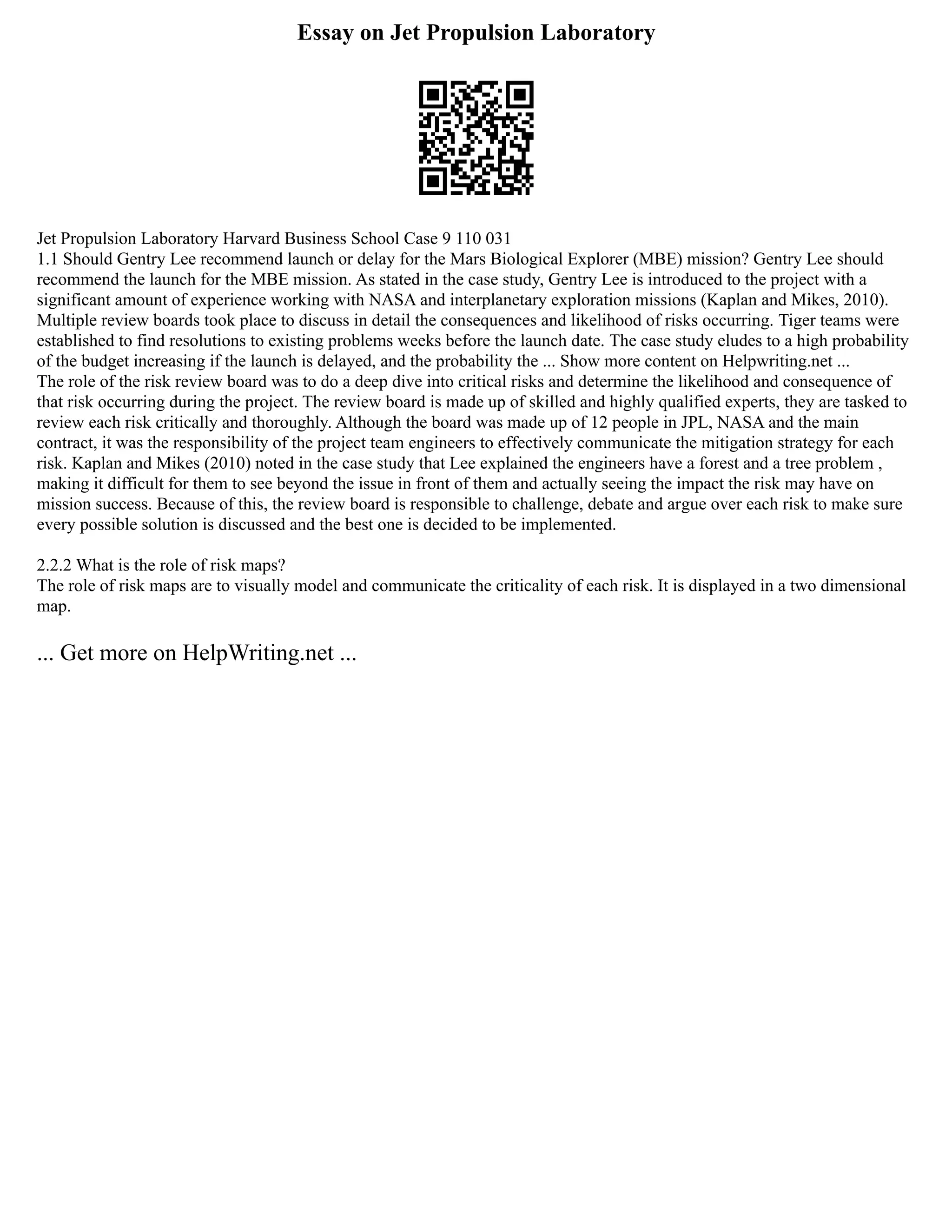 Essay on Jet Propulsion Laboratory
Jet Propulsion Laboratory Harvard Business School Case 9 110 031
1.1 Should Gentry Lee recommend launch or delay for the Mars Biological Explorer (MBE) mission? Gentry Lee should
recommend the launch for the MBE mission. As stated in the case study, Gentry Lee is introduced to the project with a
significant amount of experience working with NASA and interplanetary exploration missions (Kaplan and Mikes, 2010).
Multiple review boards took place to discuss in detail the consequences and likelihood of risks occurring. Tiger teams were
established to find resolutions to existing problems weeks before the launch date. The case study eludes to a high probability
of the budget increasing if the launch is delayed, and the probability the ... Show more content on Helpwriting.net ...
The role of the risk review board was to do a deep dive into critical risks and determine the likelihood and consequence of
that risk occurring during the project. The review board is made up of skilled and highly qualified experts, they are tasked to
review each risk critically and thoroughly. Although the board was made up of 12 people in JPL, NASA and the main
contract, it was the responsibility of the project team engineers to effectively communicate the mitigation strategy for each
risk. Kaplan and Mikes (2010) noted in the case study that Lee explained the engineers have a forest and a tree problem ,
making it difficult for them to see beyond the issue in front of them and actually seeing the impact the risk may have on
mission success. Because of this, the review board is responsible to challenge, debate and argue over each risk to make sure
every possible solution is discussed and the best one is decided to be implemented.
2.2.2 What is the role of risk maps?
The role of risk maps are to visually model and communicate the criticality of each risk. It is displayed in a two dimensional
map.
... Get more on HelpWriting.net ...
 