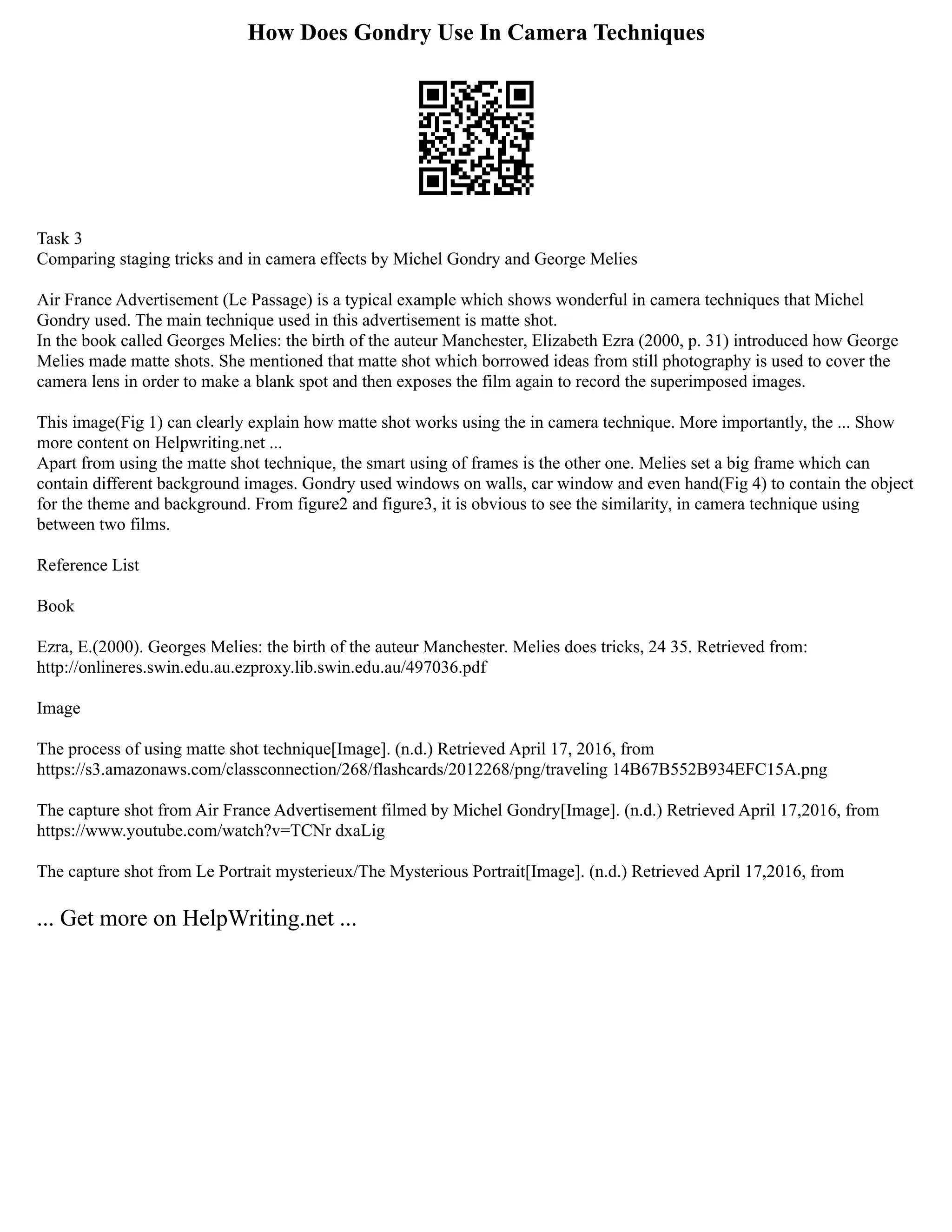 How Does Gondry Use In Camera Techniques
Task 3
Comparing staging tricks and in camera effects by Michel Gondry and George Melies
Air France Advertisement (Le Passage) is a typical example which shows wonderful in camera techniques that Michel
Gondry used. The main technique used in this advertisement is matte shot.
In the book called Georges Melies: the birth of the auteur Manchester, Elizabeth Ezra (2000, p. 31) introduced how George
Melies made matte shots. She mentioned that matte shot which borrowed ideas from still photography is used to cover the
camera lens in order to make a blank spot and then exposes the film again to record the superimposed images.
This image(Fig 1) can clearly explain how matte shot works using the in camera technique. More importantly, the ... Show
more content on Helpwriting.net ...
Apart from using the matte shot technique, the smart using of frames is the other one. Melies set a big frame which can
contain different background images. Gondry used windows on walls, car window and even hand(Fig 4) to contain the object
for the theme and background. From figure2 and figure3, it is obvious to see the similarity, in camera technique using
between two films.
Reference List
Book
Ezra, E.(2000). Georges Melies: the birth of the auteur Manchester. Melies does tricks, 24 35. Retrieved from:
http://onlineres.swin.edu.au.ezproxy.lib.swin.edu.au/497036.pdf
Image
The process of using matte shot technique[Image]. (n.d.) Retrieved April 17, 2016, from
https://s3.amazonaws.com/classconnection/268/flashcards/2012268/png/traveling 14B67B552B934EFC15A.png
The capture shot from Air France Advertisement filmed by Michel Gondry[Image]. (n.d.) Retrieved April 17,2016, from
https://www.youtube.com/watch?v=TCNr dxaLig
The capture shot from Le Portrait mysterieux/The Mysterious Portrait[Image]. (n.d.) Retrieved April 17,2016, from
... Get more on HelpWriting.net ...
 