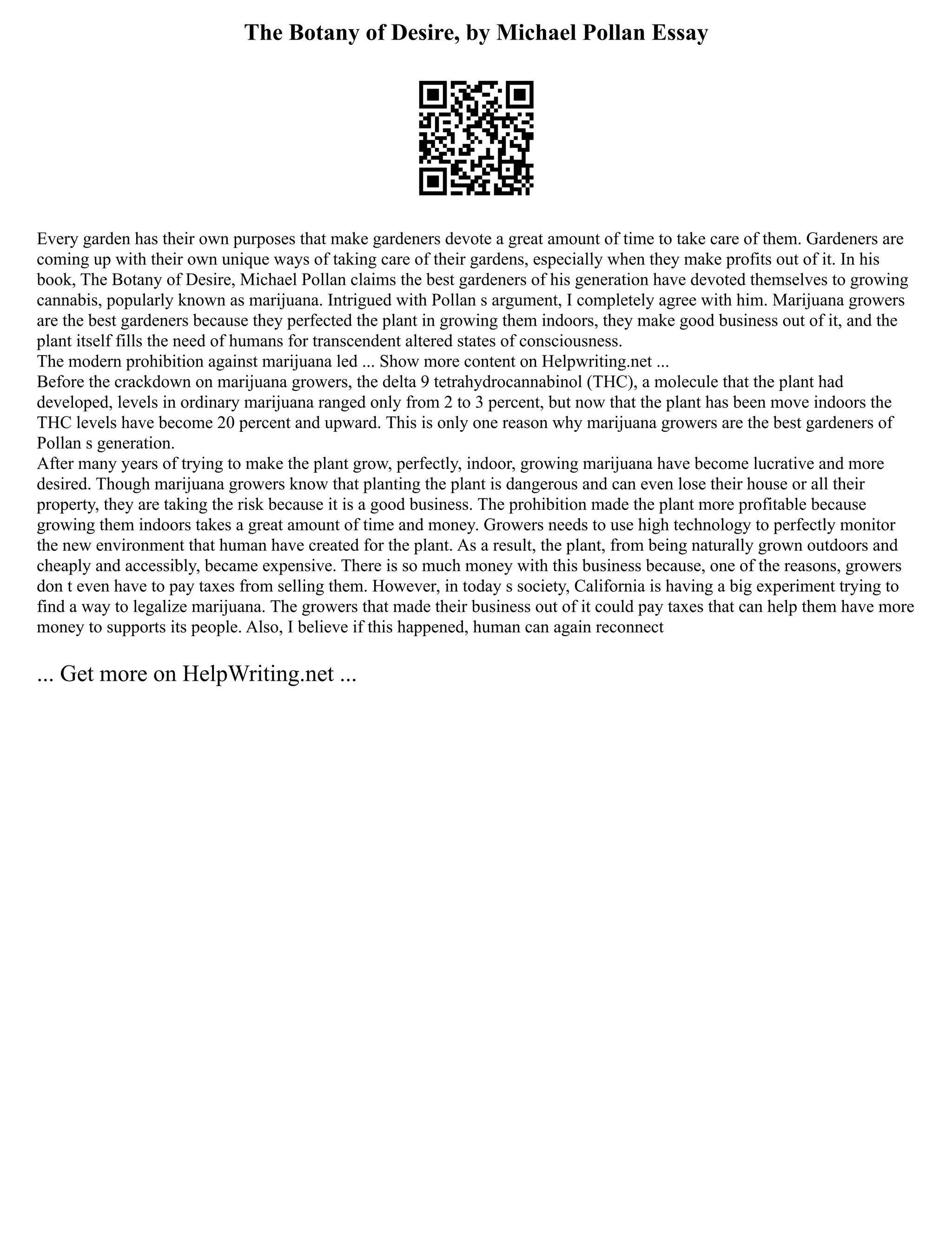 The Botany of Desire, by Michael Pollan Essay
Every garden has their own purposes that make gardeners devote a great amount of time to take care of them. Gardeners are
coming up with their own unique ways of taking care of their gardens, especially when they make profits out of it. In his
book, The Botany of Desire, Michael Pollan claims the best gardeners of his generation have devoted themselves to growing
cannabis, popularly known as marijuana. Intrigued with Pollan s argument, I completely agree with him. Marijuana growers
are the best gardeners because they perfected the plant in growing them indoors, they make good business out of it, and the
plant itself fills the need of humans for transcendent altered states of consciousness.
The modern prohibition against marijuana led ... Show more content on Helpwriting.net ...
Before the crackdown on marijuana growers, the delta 9 tetrahydrocannabinol (THC), a molecule that the plant had
developed, levels in ordinary marijuana ranged only from 2 to 3 percent, but now that the plant has been move indoors the
THC levels have become 20 percent and upward. This is only one reason why marijuana growers are the best gardeners of
Pollan s generation.
After many years of trying to make the plant grow, perfectly, indoor, growing marijuana have become lucrative and more
desired. Though marijuana growers know that planting the plant is dangerous and can even lose their house or all their
property, they are taking the risk because it is a good business. The prohibition made the plant more profitable because
growing them indoors takes a great amount of time and money. Growers needs to use high technology to perfectly monitor
the new environment that human have created for the plant. As a result, the plant, from being naturally grown outdoors and
cheaply and accessibly, became expensive. There is so much money with this business because, one of the reasons, growers
don t even have to pay taxes from selling them. However, in today s society, California is having a big experiment trying to
find a way to legalize marijuana. The growers that made their business out of it could pay taxes that can help them have more
money to supports its people. Also, I believe if this happened, human can again reconnect
... Get more on HelpWriting.net ...
 