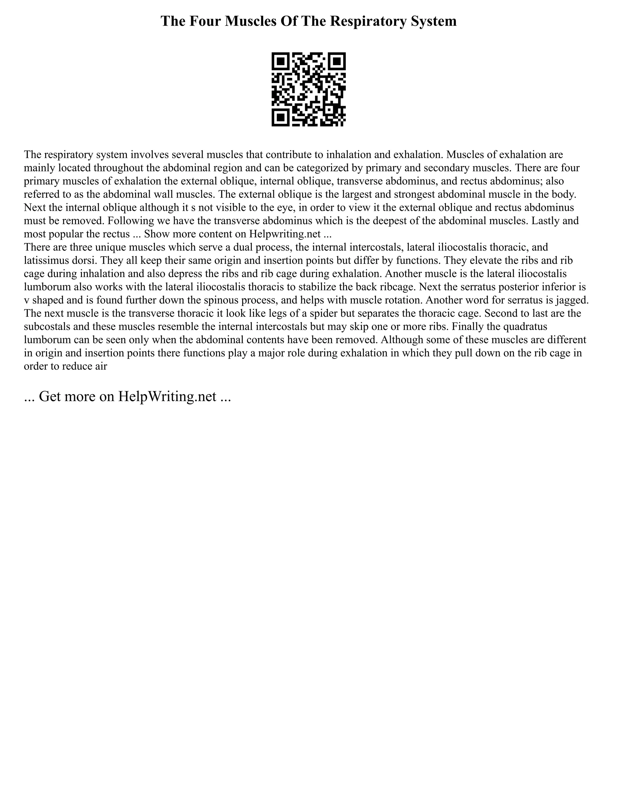 The Four Muscles Of The Respiratory System
The respiratory system involves several muscles that contribute to inhalation and exhalation. Muscles of exhalation are
mainly located throughout the abdominal region and can be categorized by primary and secondary muscles. There are four
primary muscles of exhalation the external oblique, internal oblique, transverse abdominus, and rectus abdominus; also
referred to as the abdominal wall muscles. The external oblique is the largest and strongest abdominal muscle in the body.
Next the internal oblique although it s not visible to the eye, in order to view it the external oblique and rectus abdominus
must be removed. Following we have the transverse abdominus which is the deepest of the abdominal muscles. Lastly and
most popular the rectus ... Show more content on Helpwriting.net ...
There are three unique muscles which serve a dual process, the internal intercostals, lateral iliocostalis thoracic, and
latissimus dorsi. They all keep their same origin and insertion points but differ by functions. They elevate the ribs and rib
cage during inhalation and also depress the ribs and rib cage during exhalation. Another muscle is the lateral iliocostalis
lumborum also works with the lateral iliocostalis thoracis to stabilize the back ribcage. Next the serratus posterior inferior is
v shaped and is found further down the spinous process, and helps with muscle rotation. Another word for serratus is jagged.
The next muscle is the transverse thoracic it look like legs of a spider but separates the thoracic cage. Second to last are the
subcostals and these muscles resemble the internal intercostals but may skip one or more ribs. Finally the quadratus
lumborum can be seen only when the abdominal contents have been removed. Although some of these muscles are different
in origin and insertion points there functions play a major role during exhalation in which they pull down on the rib cage in
order to reduce air
... Get more on HelpWriting.net ...
 