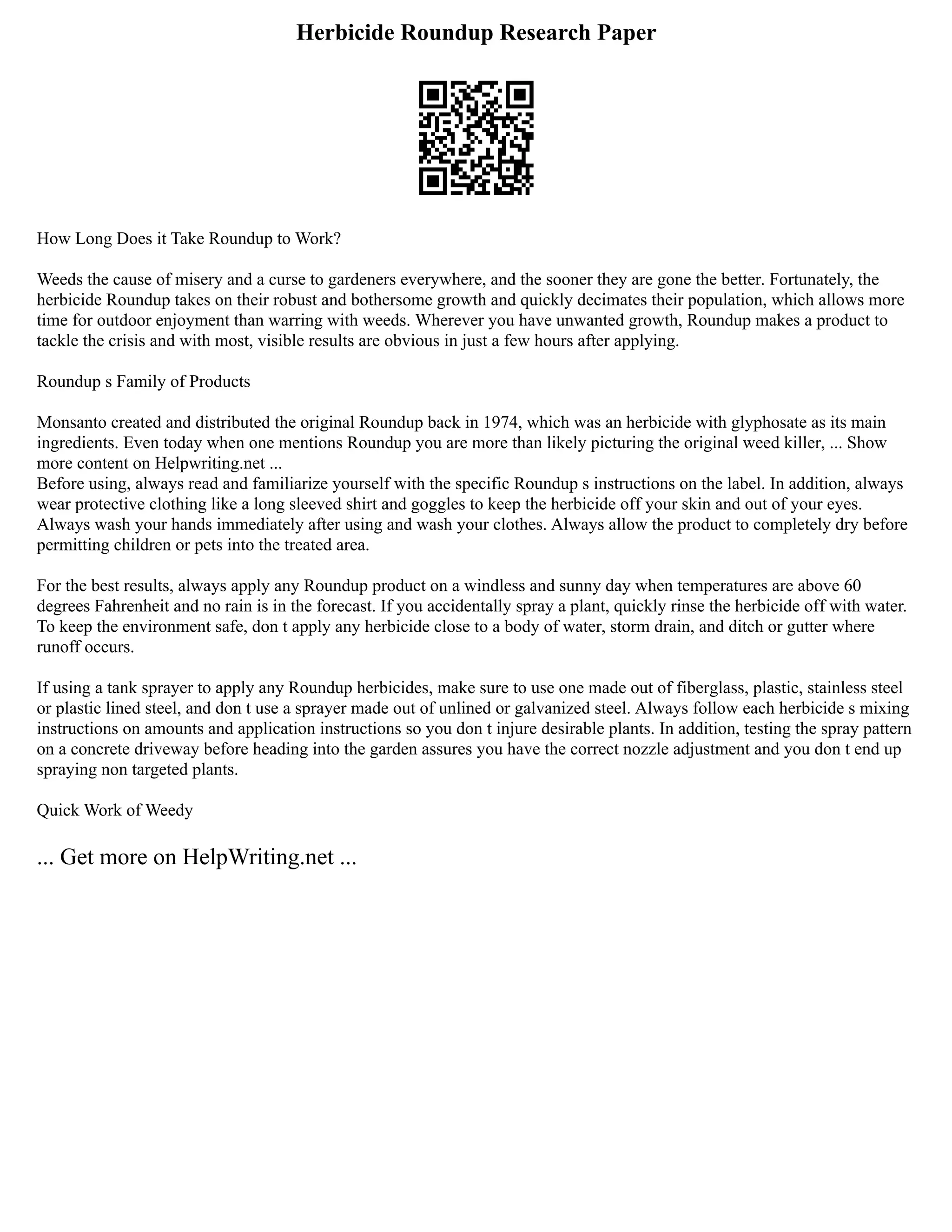 Herbicide Roundup Research Paper
How Long Does it Take Roundup to Work?
Weeds the cause of misery and a curse to gardeners everywhere, and the sooner they are gone the better. Fortunately, the
herbicide Roundup takes on their robust and bothersome growth and quickly decimates their population, which allows more
time for outdoor enjoyment than warring with weeds. Wherever you have unwanted growth, Roundup makes a product to
tackle the crisis and with most, visible results are obvious in just a few hours after applying.
Roundup s Family of Products
Monsanto created and distributed the original Roundup back in 1974, which was an herbicide with glyphosate as its main
ingredients. Even today when one mentions Roundup you are more than likely picturing the original weed killer, ... Show
more content on Helpwriting.net ...
Before using, always read and familiarize yourself with the specific Roundup s instructions on the label. In addition, always
wear protective clothing like a long sleeved shirt and goggles to keep the herbicide off your skin and out of your eyes.
Always wash your hands immediately after using and wash your clothes. Always allow the product to completely dry before
permitting children or pets into the treated area.
For the best results, always apply any Roundup product on a windless and sunny day when temperatures are above 60
degrees Fahrenheit and no rain is in the forecast. If you accidentally spray a plant, quickly rinse the herbicide off with water.
To keep the environment safe, don t apply any herbicide close to a body of water, storm drain, and ditch or gutter where
runoff occurs.
If using a tank sprayer to apply any Roundup herbicides, make sure to use one made out of fiberglass, plastic, stainless steel
or plastic lined steel, and don t use a sprayer made out of unlined or galvanized steel. Always follow each herbicide s mixing
instructions on amounts and application instructions so you don t injure desirable plants. In addition, testing the spray pattern
on a concrete driveway before heading into the garden assures you have the correct nozzle adjustment and you don t end up
spraying non targeted plants.
Quick Work of Weedy
... Get more on HelpWriting.net ...
 