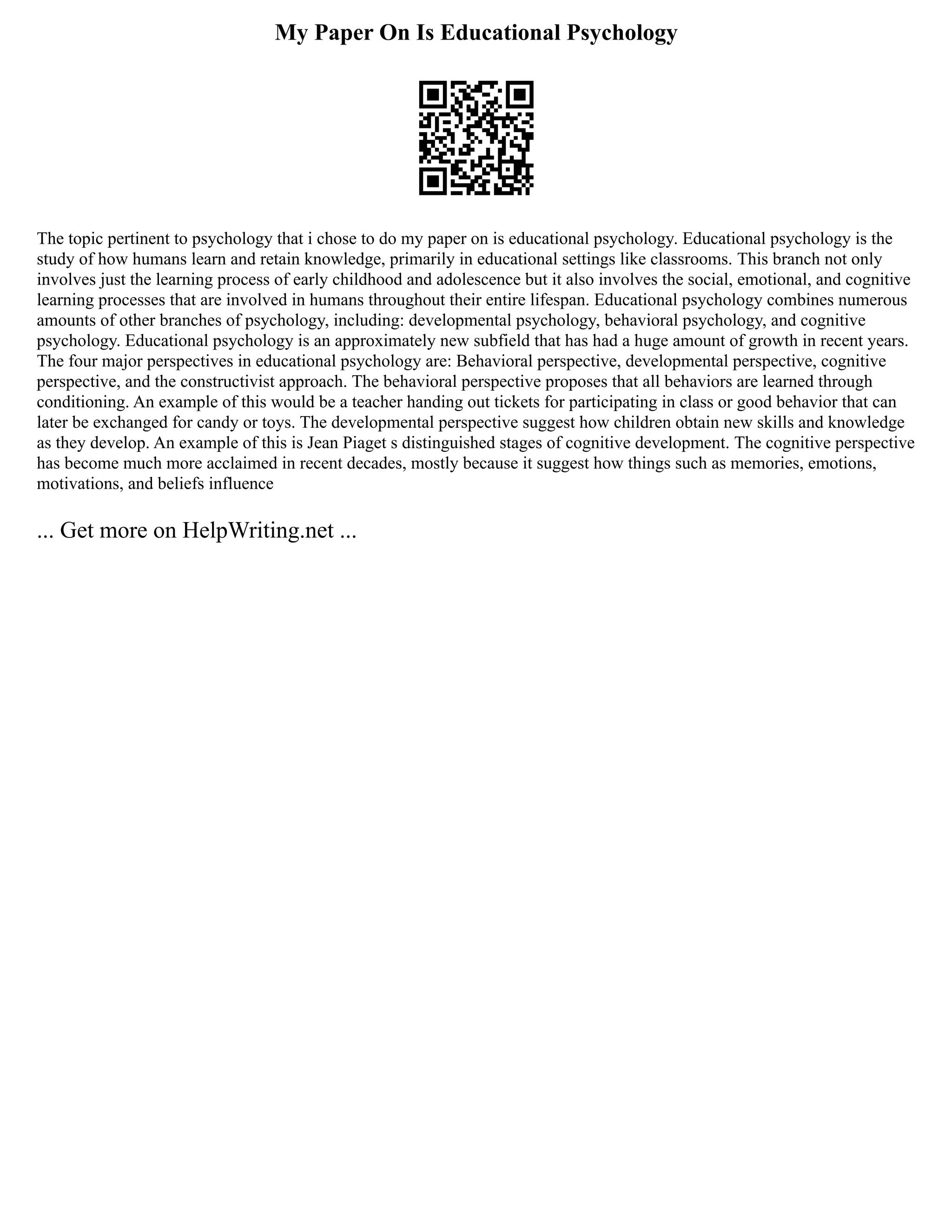 My Paper On Is Educational Psychology
The topic pertinent to psychology that i chose to do my paper on is educational psychology. Educational psychology is the
study of how humans learn and retain knowledge, primarily in educational settings like classrooms. This branch not only
involves just the learning process of early childhood and adolescence but it also involves the social, emotional, and cognitive
learning processes that are involved in humans throughout their entire lifespan. Educational psychology combines numerous
amounts of other branches of psychology, including: developmental psychology, behavioral psychology, and cognitive
psychology. Educational psychology is an approximately new subfield that has had a huge amount of growth in recent years.
The four major perspectives in educational psychology are: Behavioral perspective, developmental perspective, cognitive
perspective, and the constructivist approach. The behavioral perspective proposes that all behaviors are learned through
conditioning. An example of this would be a teacher handing out tickets for participating in class or good behavior that can
later be exchanged for candy or toys. The developmental perspective suggest how children obtain new skills and knowledge
as they develop. An example of this is Jean Piaget s distinguished stages of cognitive development. The cognitive perspective
has become much more acclaimed in recent decades, mostly because it suggest how things such as memories, emotions,
motivations, and beliefs influence
... Get more on HelpWriting.net ...
 