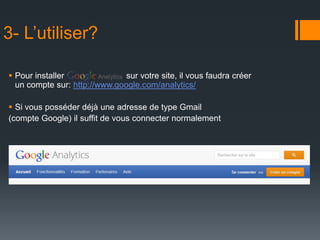3- L’utiliser?

 Pour installer               sur votre site, il vous faudra créer
  un compte sur: http://www.google.com/analytics/

 Si vous posséder déjà une adresse de type Gmail
(compte Google) il suffit de vous connecter normalement
 