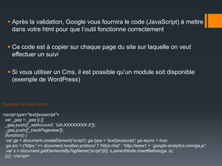  Après la validation, Google vous fournira le code (JavaScript) à mettre
    dans votre html pour que l’outil fonctionne correctement

   Ce code est à copier sur chaque page du site sur laquelle on veut
    effectuer un suivi

   Si vous utiliser un Cms, il est possible qu’un module soit disponible
    (exemple de WordPress)


Exemple de code fourni:

<script type="text/javascript">
 var _gaq = _gaq || [];
 _gaq.push(['_setAccount', 'UA-XXXXXXXX-X']);
 _gaq.push(['_trackPageview']);
 (function() {
  var ga = document.createElement('script'); ga.type = 'text/javascript'; ga.async = true;
  ga.src = ('https:' == document.location.protocol ? 'https://ssl' : 'http://www') + '.google-analytics.com/ga.js';
  var s = document.getElementsByTagName('script')[0]; s.parentNode.insertBefore(ga, s);
 })(); </script>
 