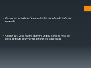  Vous aurez ensuite accès à toutes les données de trafic sur
  votre site




 A noter qu’il vous faudra attendre un peu après la mise en
  place de l’outil pour voir les différentes statistiques
 