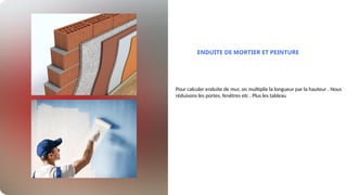 ENDUITE DE MORTIER ET PEINTURE
Pour calculer enduite de mur, on multiplie la longueur par la hauteur . Nous
réduisons les portes, fenêtres etc . Plus les tableau
 