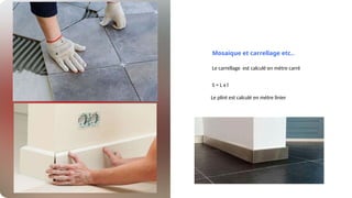 Mosaique et carrellage etc..
Le carrellage est calculé en mètre carré
S = L x l
Le plint est calculé en mètre linier
 