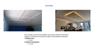 PLAFOND
Pour calculer la surface d’un plafond, vous pouvez utiliser des formules
simples en fonction de la forme de la pièce. Voici quelques méthodes :
1.Plafond carré :
1. S=a2
2.Plafond rectangulaire :
1. S=a×b
 