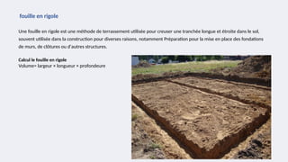 Une fouille en rigole est une méthode de terrassement utilisée pour creuser une tranchée longue et étroite dans le sol,
souvent utilisée dans la construction pour diverses raisons, notamment Préparation pour la mise en place des fondations
de murs, de clôtures ou d'autres structures.
fouille en rigole
Calcul le fouille en rigole
Volume= largeur × longueur × profondeure
 