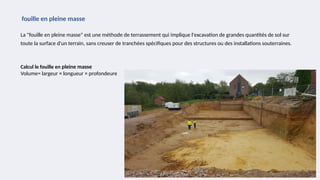 La "fouille en pleine masse" est une méthode de terrassement qui implique l'excavation de grandes quantités de sol sur
toute la surface d'un terrain, sans creuser de tranchées spécifiques pour des structures ou des installations souterraines.
fouille en pleine masse
Calcul le fouille en pleine masse
Volume= largeur × longueur × profondeure
 