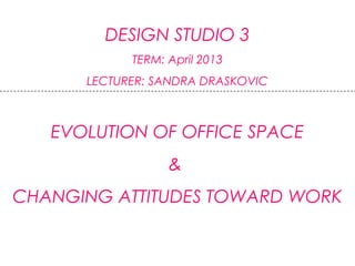 DESIGN STUDIO 3
TERM: April 2013
LECTURER: SANDRA DRASKOVIC
EVOLUTION OF OFFICE SPACE
&
CHANGING ATTITUDES TOWARD WORK
 