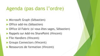 Agenda (pas dans l’ordre)
 Microsoft Graph (Sébastien)
 Office add-ins (Sébastien)
 Office UI Fabric (si vous êtes sages, Sébastien)
 Rappels sur Add-ins SharePoint (Vincent)
 File Handlers (Vincent)
 Groups Connectors (Vincent)
 Ressources de formation (Vincent)
 