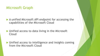 Microsoft Graph
 A unified Microsoft API endpoint for accessing the
capabilities of the Microsoft Cloud
 Unified access to data living in the Microsoft
Cloud
 Unified access to intelligence and insights coming
from the Microsoft Cloud
 