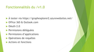 Fonctionnalités du /v1.0
 À tester via https://graphexplorer2.azurewebsites.net/
 Office 365 & Outlook.com
 OAuth 2.0
 Permissions déléguées
 Permissions d’applications
 Opérations de requêtes
 Actions et fonctions
 